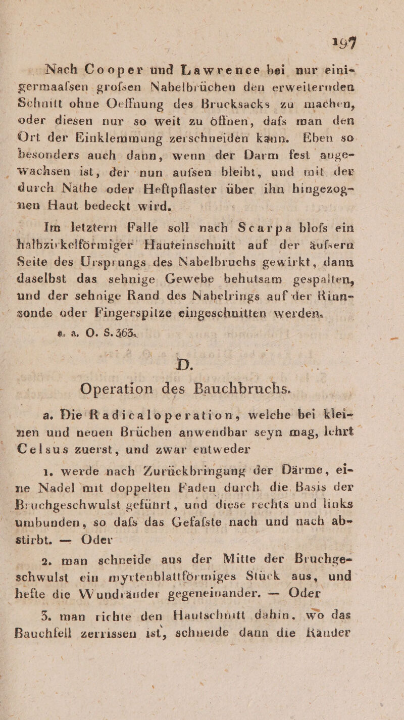 Nach Cooper und Lawrenee bei nur eini= germaalsen grofsen Nabelbrüchen den erweiternden Schnitt ohne Ocffaung des Brucksacks zu machen, oder diesen nur so weit zu öffnen, dafs man den Ort der Binklemmung zerschneiden kaın. Eben so besonders auch dann, wenn der Darm fest ange- wachsen ist, der nun aufsen bleibt, und mit der durch Näthe oder Heftpflaster. über ihn BingoroRr nen Haut bedeckt wird. Im letztern Palle soll nach Scarpa blofs ein halbzirkelförmiger Hauteinschnitt auf der äußern Seite des Ursprungs des Nabelbruchs gewirkt, dann daselbst das sehnige Gewebe behutsam gespalten, und der sehnige Rand des Nabelrings auf der Riun- ‘ sonde ader Fingerspitze eingeschnitten werden, &amp; a. O. 5.363. 21. Operation des Bauchbruchs. | a. Die Radicaloperation, welche bei kiei- nen und neuen Brüchen anwendbar seyn mag, lehrt Celsus zuerst, und zwar entweder ı. werde nach Zurückbringung der Därme, ei- ne Nadel mıt doppelten Faden durch die Basıs der Bruchgeschwulst geführt, und diese rechts und links umbunden, so dafs das Gefafste nach und nach ab- stirbt. — Oder | / 2. man schreide aus der Mitte dee Bruchge- schwulst ein myrtenblattförmiges Stuck aus, und hefie die Wundräuder gegeneinander. — Oder 3 man richte den Hautschnitt dahin, wo das Bauchfell zerrissen ist, schneide dann die Kander