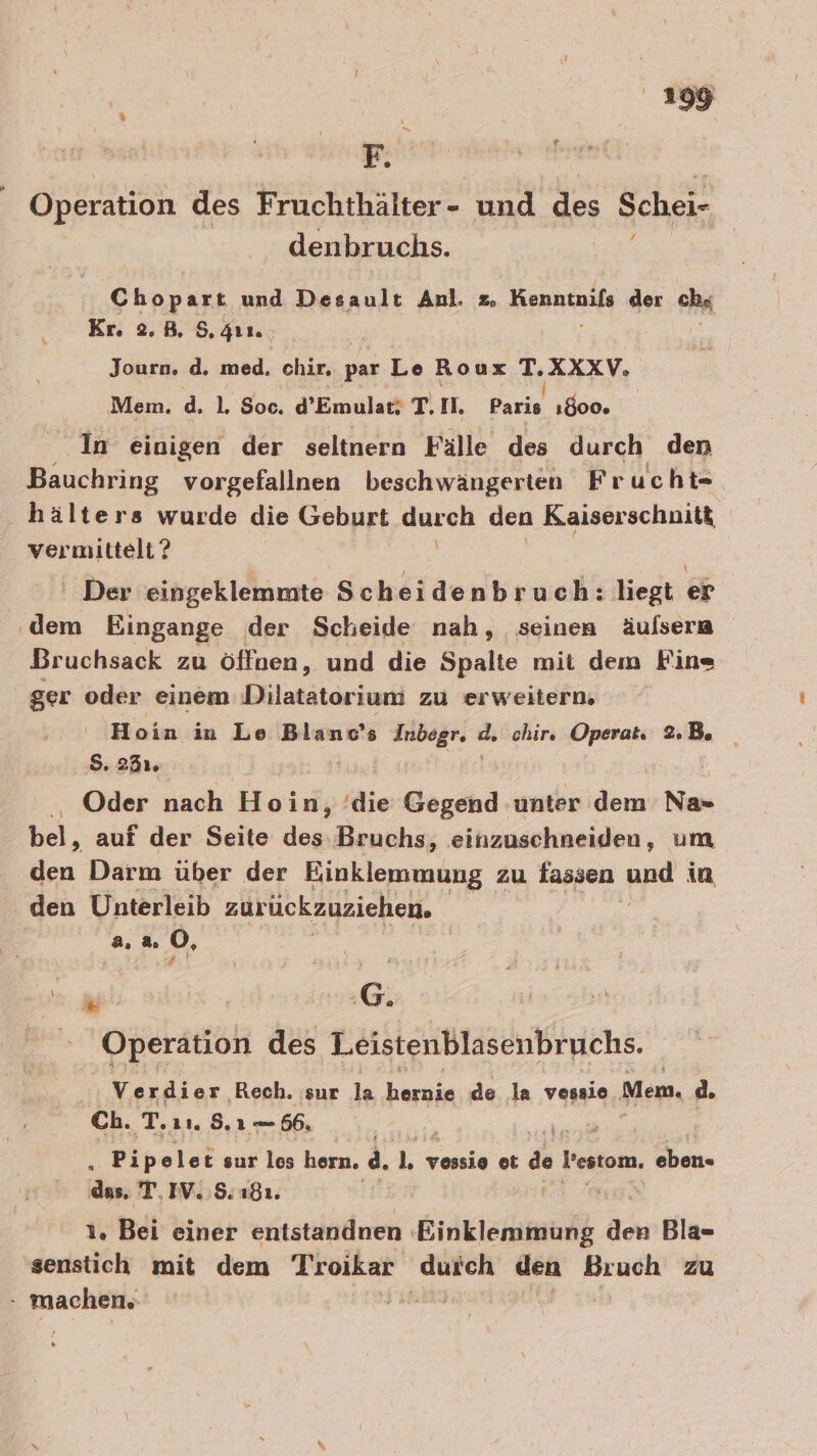 Fr Operation des Fruchthälter- und des Schei- denbruchs. ; Chopart und Desault Anl. z. Krnmtnıfe der chs Kr. 2.B. 5. ıı. Journ. d. med. chir, par Le Roux HZXXch, Mem. d. 1. Soc. d’Emular; T. I, Paris 1800. In einigen der seltnern Fälle des durch den Bauchring vorgefallnen beschwängerten Frucht- hälters wurde die Geburt durch den Kaiserschnitt vermittelt ? ' Der eingeklemmte Scheidenbruch: liegt e&amp; dern Eingange der Scheide nah, seinen äufsera Bruchsack zu öffnen, und die Spalte mit dem Fine ger oder einem Dilatätoriuri zu erweitern. Hoin in Le Blanc's Mais d. chir. Opera Be S. 235% i Oder nach Hoiny 'die Gegend unter dem Na«= bei, auf der Seite des Bruchs, .einzuschneiden, um en Darm über der Einklemmung zu fassen pp in den Unterleib zurückzuziehen. 2.2.0, 5 $ ! Ro _ Operation des Leistenblasenbruchs. Verdier Rech. sur la RR de la vessie Mem. d. Ch. T. 11.8, 156, ; Pipelet sur les horn. a. hr vossie ot de Pestom, eben- das, T, IV. $; 181. 1. Bei einer entstandnen. Einklemmüng den Bla- senstich mit dem Troikar durch den Bruch zu BEER