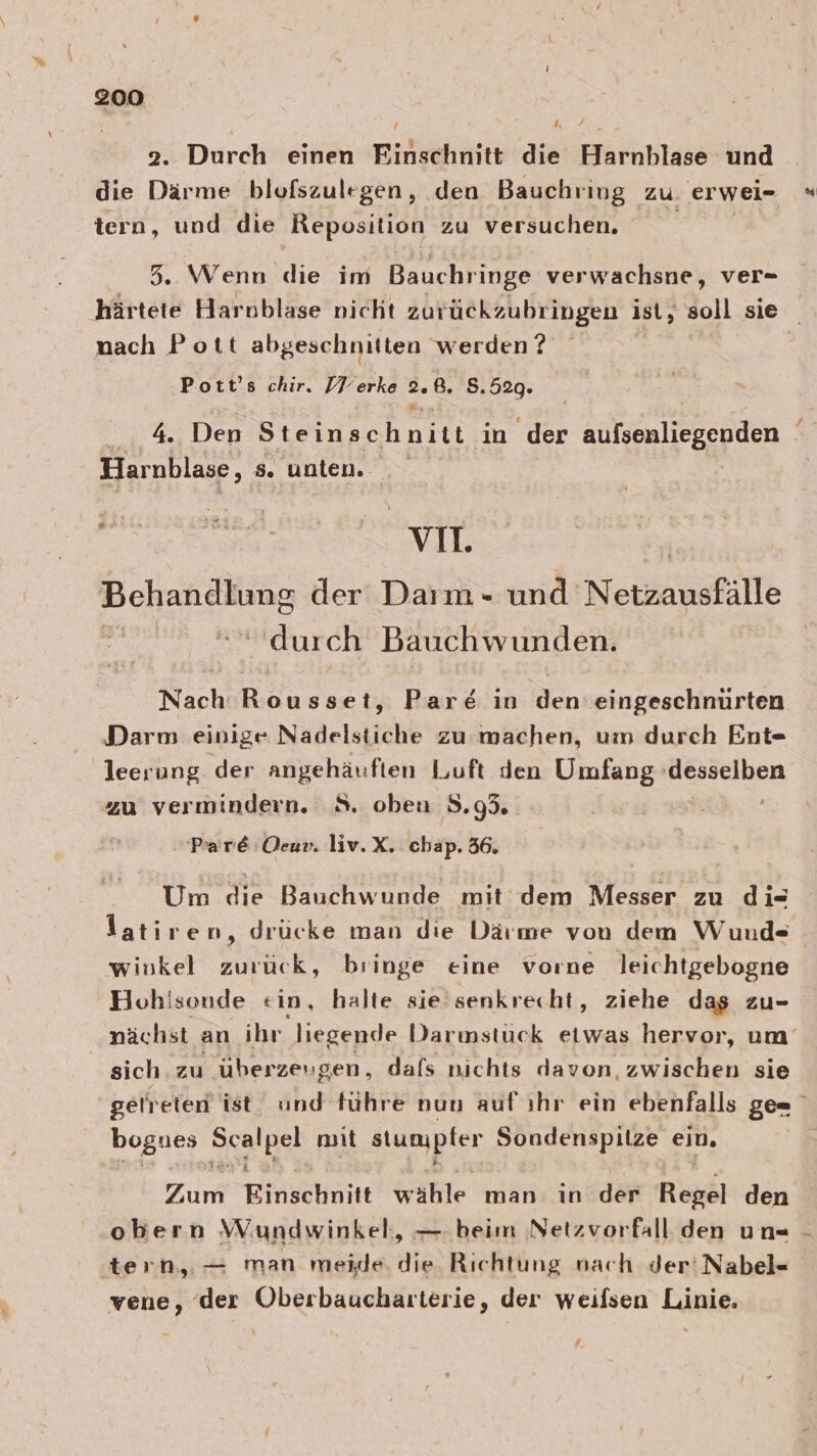 I, 7 2. Durch einen Einschnitt die Harnblase und die Därme blofszulegen, den Bauchriug zu. erwei- tern, und die Reposition zu versuchen. 5. Wenn die im Bauchringe verwachsne, ver- nach Pott abgeschnitten werden ? Pott’s chir. IV erke 2. ß. 8. 520. % Den Steinschnitt in der aufsonliegenden Harnblase, s. unten. vo. Bchandlsng der Daım- und Netzausfälle Ä durch Bauchwunden. Nach ee Par&amp; in den eingeschnüurten Darm einige Nadelstiche zu machen, um durch Ent- leerung der angehäuften Luft den Umfang DO SeHbRn zu vermindern. 8. obeu 3.95. »Pare Oeu». liv.X. chap. 36. Um die Bauchwunde mit dem Messer zu di= winkel zurück, bringe eine vorne Jleichtgebogne Hohisonde ein, halte sie senkrecht, ziehe dag zu- sich. zu überzeugen, dafs nichts davon, zwischen sie bognes Scalpel mit stumpler Sondenspilze ein. Zum Einschnitt wähle man: in der Regel den obern Wundwinkel,, — beim Netzvorfäll den un« tern,.— man meide. die. Richtung nach der'Nabel« vene, der Oberbaucharterie, der weifsen Linie. 4