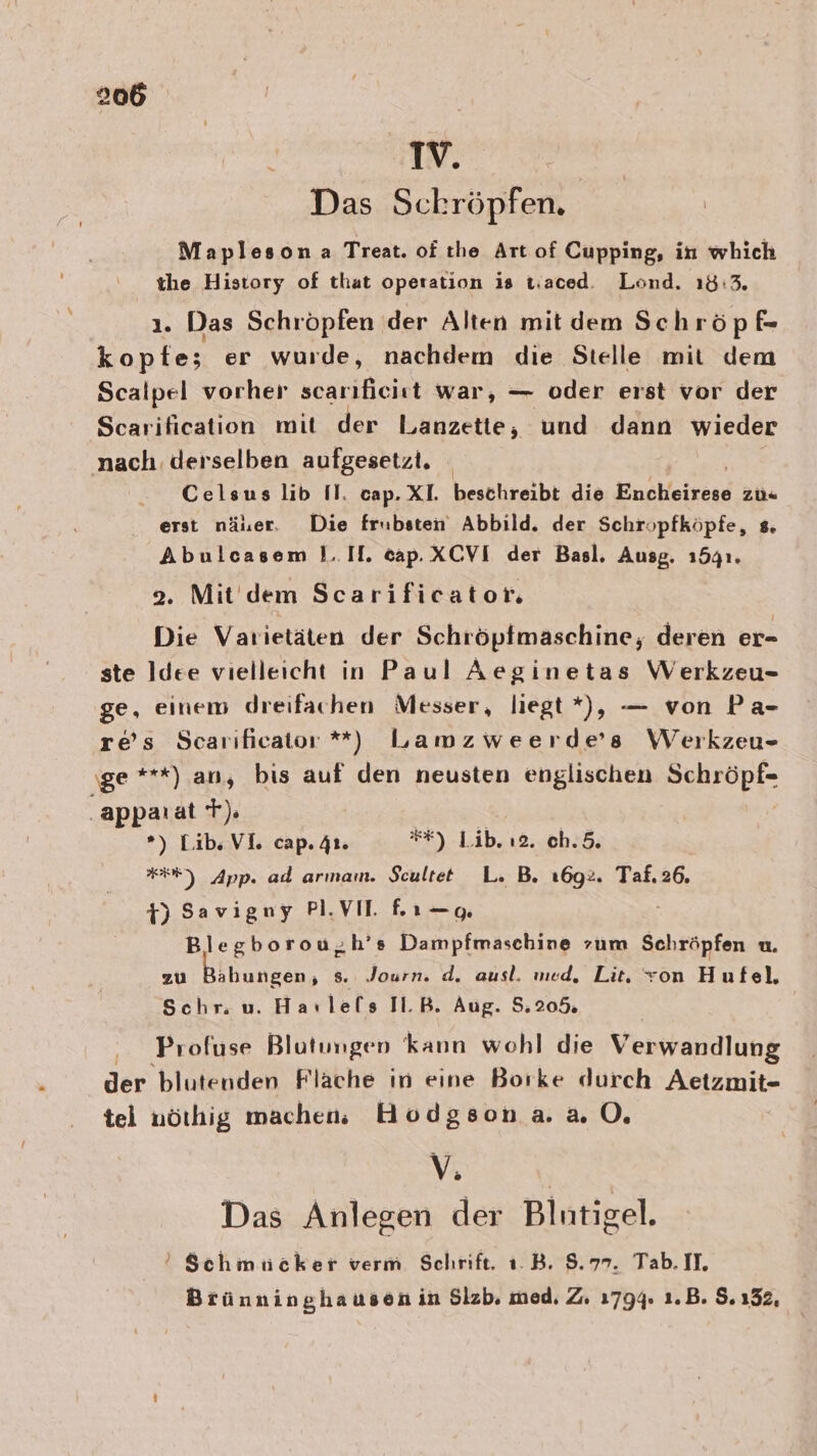 Das Schröpfen. Mapleson.a Treat. of ıhe Art of Cupping, in which the History of that operation is t.aced. Lond. 18:3. ı. Das Schröpfen der Alten mit dem Sch röpfe kopfte; er wurde, nachdem die Stelle mit dem Scalpel vorher scar ıfieist war, — oder erst vor der Scarification mit der Lanzetie, und dann wieder nach derselben aufgesetzt. - Celsus lib Il. cap. XI. beschreibt die Enchieiresd zü« erst näuer. Die frubsten Abbild. der Schropfköpfe, s. Abulcasem 1.IH. cap. XCVI der Basl. Ausg. 15341. 2. Mit dem Scarificator. Die Varietäten der Schröpfmaschine, deren er- ste Idee vielleicht in Paul Aeginetas Werkzeu- ge, einem dreifachen Messer, liegt *), — von Pa- res Scarıficator *) Lamzweerde’s Werkzeu- ‚ge ***) an, bis auf den neusten englischen Schröpf- ‚appaı at T). | Ä *) Lib. VI. cap. 41. *#) .Lib. ı2..0h35; #3) App. ad arınam. Scultet L. B. ı6g2. Taf. 26. 1) Savigny PI.VIT fı—g Blegborou,h’s Dampfmaschine zum Schröpfen u. zu Bihungen, s. Journ. d. ausl. med, Lit, von Hufel, Schr. u. Havlels Tl.B. Aug. 5.20% Profuse Blutungen kann wohl die Verwandlung der blutenden Flache in eine Borke durch Aetzmit- tel nörhig mache Hodgsona. 20. VE Das Anlegen der Bilntigel. ’ Schmuücker verm Schrift. ı.B. 8.77. Tab. II. Brünninghausen in Slzb, med, Z. 1794. 1.B. 5.152,