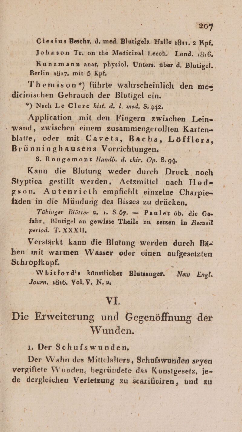 Ciesius Beichr. d. med. Blutigels. Halle 1811. 2 Kpf. Johnson Tr. on the Medicinal Leech. Lond. 1816, Kunzmann anat, physiol. Unters. über d. Blutigel.. ‚Berlin 1817, mit 5 Kpf. Themison*) führte wahrscheinlich len me« ‚dieinischen Gebrauch der Blutigel ein. Ru *) Nach Le Clerc hist. dı 1. ıed, 8.442. Application mit den Fiogern zwischen Lein- . wand, zwischen einem zusammengerollten Karten- blatte, oder mit Cavets, Bachs, Löfflers, Brünninghausens Vorrichtungen. $S. Rougemont Handb. d. chir. Op. 5.94. Kann die Blutung weder durch Druck noch Styptica gestillt werden, Aetzmittel nach Hod= ssov. Autenrieih empfiehlt einzelne Charpie- fäden in die Mündung des Bisses zu drücken, Tübinger Blätter 2. ı. 5.57. — Paulet öb. die Ge fahr, Blutigel an gewisse Theile zu setzen in Recueil period. T.XXXIH, i Verstärkt kann die Blutung werden durch Bä- hen mit warmen Wasser oder einen rein Schröpfkopf. | Wbitford’s künstlicher Blutsanger. Neid Engl. Journ. 1816. Vol.V. N 2e MM. Zur Die Erweiterung und Gegenöffnung der Wunden, 1. Der Schufswunden. Der Wahn des Mittelalters, Schufswunden seyen vergiftete Wunden, Beitüindete. das Kunstgesetz, je- de dergleichen Verletzung zu scariliciren, und zu