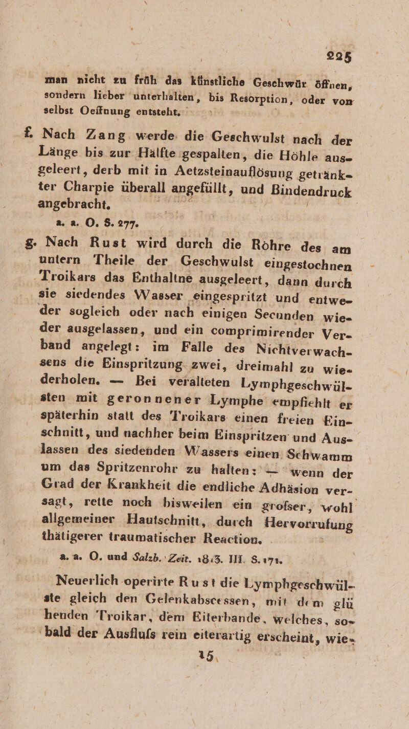 man nicht zu früh das künstliche Geschwür öffnen, sondern lieber unterhalten, bis Resorp tion, oder von selbst Oeffnung entsteht. £ Nach Zang werde: die Geschwulst nach der | Länge bis zur Hälfte gespalten, die Höhle aus- geleert, derb mit in Aetzsteinauflösung getiänk- ter Charpie überall angefüllt, und Bindendruck angebracht. a a r a. a. O. $. 277. | g. Nach Rust wird durch die Rohre des am ‚ untern Theile der Geschwulst eingestochnen ‚Troikars das Enthaltne ausgeleert, dann durch sie siedendes Wasser eingespritzt und eniwe- ‘der sogleich oder nach einigen Secunden wie- der ausgelassen, und ein comprimirender Ver- band angelegt: im Falle des Nichtverwach- sens die Einspritzung. zwei, dreimahl zu wie- ' derholen. — Bei veralteten Lymphgeschwül- sten mit geronnener Lymphe empfiehlt er späterhin statt des Troikars einen freien Ein- schnitt, und nachher beim Einspritzen und Aus-. lassen des siedenden Wassers einen. Schwamm um das Spritzenrohr zu halten: — ‘wenn der Grad der Krankheit die endliche Adhäsion ver- sagt, rette noch bisweilen ein großser, wohl allgemeiner Hautschnitt, ‚durch Hlervorrufung thätigerer traumatischer Reaction. . 2.2. O. und Salzb.' Zeit. 18:3. IH. 5.17% Neuerlich :operirte Ru st die Lymphgeschwül- ste gleich den Gelenkabscessen, mit dem olü henden 'Troikar, dem Biterbande, welches, so= bald der Ausflufs rein eiterart ig erscheint, wien u Du Re