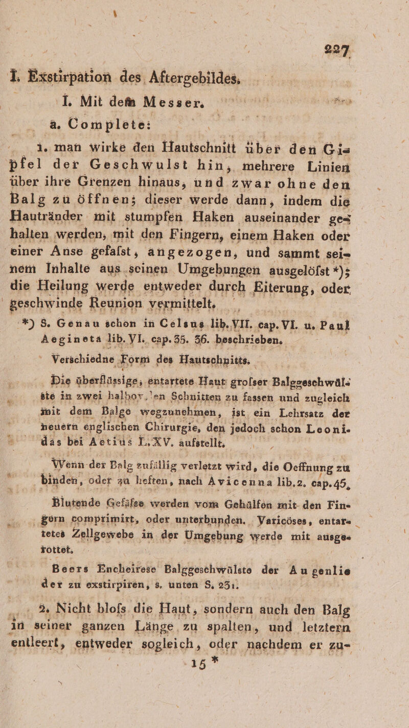 I. Exstirpation des, Aftergebildes, | ‚I. Mit dem M ea hr a. Complete: N auge man wirke den Hautschnitt über den Gis pfel der Geschwulst hin, mehrere Linien über ihre Grenzen hinaus, und zwar ohne den Balg zu öffnen; dieser werde dann, indem die Hautränder mit stumpfen Haken auseinander ges halten werden, mit den Fingern, einem Haken oder ‘einer Anse gefalst, angezogen, ünd sammt sei- nem Inhalte aus.seinen Umgebungen ausgelöfst *); die Heilung werde entweder durch Riterung, oder | geschwinde Reunion. ve ermittelt. a '*) 5. Genau schon in Celsus. lib, VII cap. VL. u. Paul Aogineta lib. VL cap. 35. 56. beschrieben. | Verschiedne Fr orm des Hautschpitts, Die überflüssige; entartete Haut grolser Balggeschwäl- * ste in zwei halhor.'en ‚Schnitten zu fassen und zugleich init dem Balgo. vregzunehmen, ist, ein Lehrsatz der heuern englischen Chirurgie, den jedoch schon Leoni- das bei Aetius L.XV, aufstelle, | Wenn. der Balg zufällig verletzt wird, die Oeffnung z zu binden, oder zu heften, nach Avicenna lib,2. cap. 45, Biutende Gefäfse werden vom Gehälfon mit- den Fin- gurn comprimirt, oder unterbunden. Varicöses, entar« _ tetes Anlgegrehe.s in der Umgebung werde mit MEI Tottet. Beers Encheirese Balggeschwälsto der Au genlie der zu exstirpiren, 8, unten $, 23ı. | 2 Nicht blofs die Haut, sondern auch den Balg in seiner ganzen Läng ge, zu spalten, und. ‚letztern entleert, entweder sogleich, oder nachdem er zu- 15*