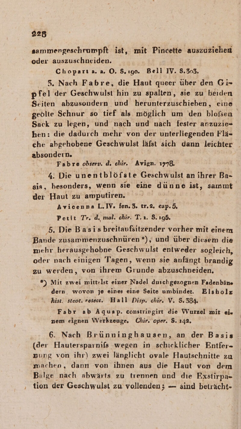 sammengeschrumpft ist, mit Pincotte auszuziehen oder auszuschneiden. Chopart a. 2.0.5. 190. Bell IV. 8.303. 5. Nach Fabre, die Haut queer über den Gi- pfel der Geschwulst hin zu spalten, sie zu ‚beiden Seiten abzusondern und herunterzuschieben, eine geölte Schnur so tief als möglich um den blofsen Sack zu legen, und nach und nach fester anzuzie- hen: die dadurch mehr von der unterliegenden Flä- che abgehobene Geschwulst lafst sich dann leichter _ absondern. Fabre observ. d. chir. Avien. 1778. 4. Die unen tblöfste Geschwulst an ihrer Ba=- sis, besonders, wenn sie eine dünne ist, sammt der Haut zu amputiren. Avicenna L,IV., fen.3. tr.2. cap. 5. Petit Tr. d. mal. chir. T.ı. S. 195. ‚5. Die Basis breitaufsitzender vorher mit einem Bande zusammenzuschnüren *), und über diesem die mehr herausgehobne Geschwulst entweder sogleich, oder nach einigen Tagen, wenn sie anfängt brandig zu werden, von ihrem Grunde abzuschneiden. ®) Mit zwei mittelst einer Nadel duschgezognen Fadenbäne dern, wovon je eines eine Seite umbindet. Elsholz hist. steot. reset. Hall Disp. chir. V. 8.384. Fabr ab Aquap. constringirt die Wurzel mit ei« nem eignen Werkzeuge. Chir. oper. $. 142. 6. Nach Brünninghausen, an der Basis (der Hautersparnifs wegen in schicklicher Entfer- nung von ihr) zwei länglicht ovale Hautschnitte zu machen, dann von ihnen aus die Haut von dem Bülge nach abwärts zu trennen und dıe Fxstirpa- ‚ tion der Geschwulst zu vollenden; — sind beträcht-