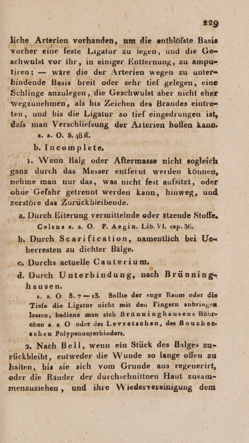 liche Arterien vorhanden, um die enthlöfste Basis ‘vorher eine feste Ligatur zu legen, und die Ge schwulst vor ihr, in einiger Entiernung, zu ampu= tiren; — wäre die der Arterien wegen zu unter« bindende Basis breit oder sehr tief gelegen, eine Schlinge anzulegen, die Geschwulst aber nicht eher wegzunehmen, als bis Zeichen des Brandes eintre= ten, und bis die Ligatur so tief eingedrungen ist, dafs man Verschliefsung der Arterien hoffen kaun» a. a. 0. S.4öfl. b. Incomplete. 1. Wenn Balg oder N nicht EN he durch das Messer entfernt werden können, nehme man nur das, was nicht fest aufsitzt, oder ohue Gefahr getrennt werden kann, hinweg, und zerstöre das Zurückbleibende. a. Durch Biterung vermittelnde eder ätzende Stoffe, Celsus a. a. ©. P. Ae gin. Lib. v1. cap. 36. b. Durch Scarification, namentlich bei Ue- berresten zu dichter Bälge. &lt;; Durchs actuelle Cauterium, d. Durch Unterbindung, nach Brünning hausen. 2.20 37-1. Sollte der enge Raum oder die Tiefe die Ligatur nicht mit den Fingern anbringen lassen, bediene man sich Brünninghausens Rölır chen a. a. O. oder des Levrotschen, des Boucher. schen Polypenunterbinders. 9. Nach Bell, wenn ein Stück des Balges zu- rückbleibt, entweder die Wunde so lange offen zu halten, bis sie sich vom Grunde aus regenerirt, oder die Räuder der durchschnittnen Haut zusam- menzuziehen , und ihre Wiedervereinigung dem