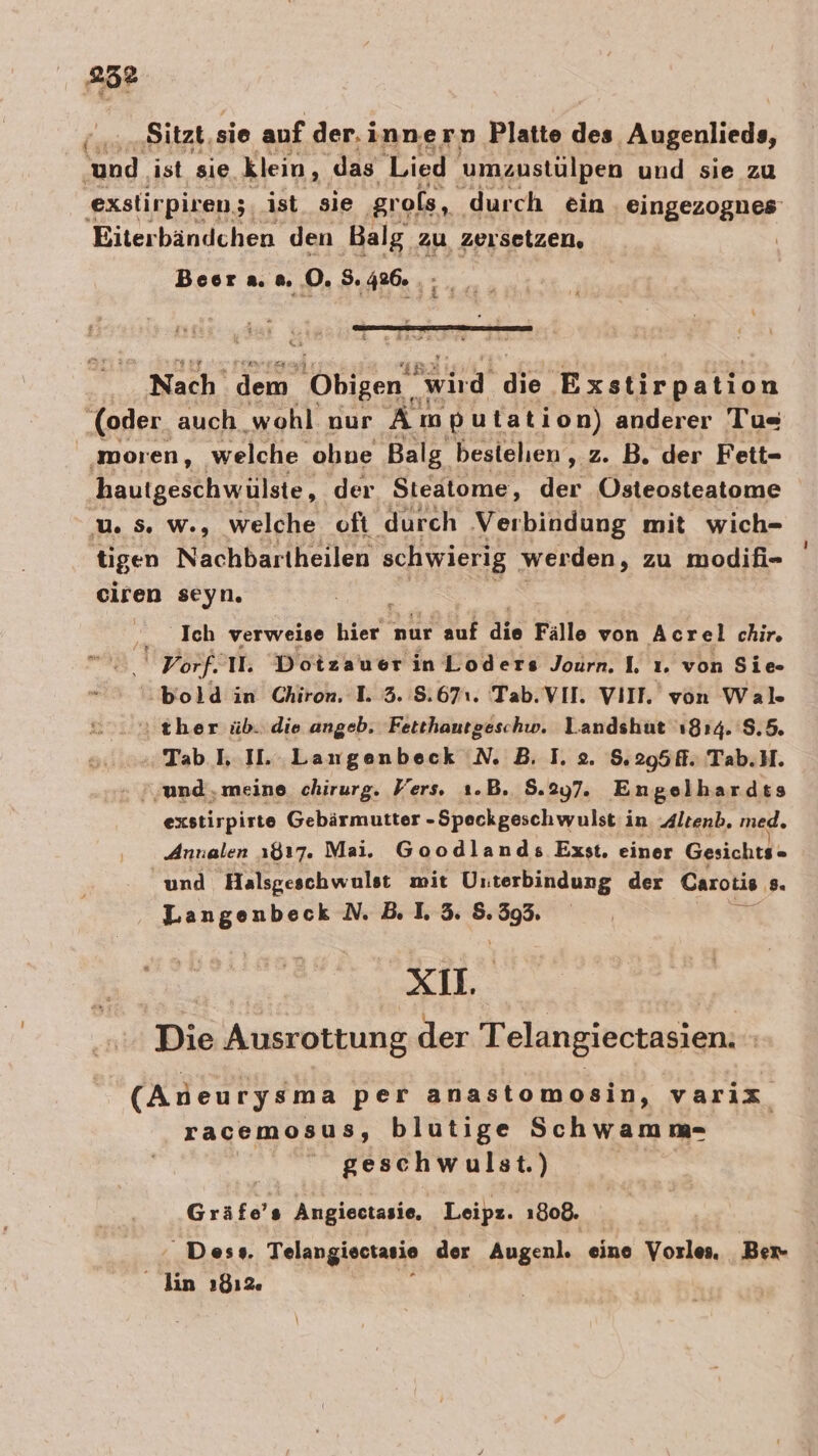 (.,.,Sitzt, sie auf der.innern Platte des, ‚Augenlieds, und. ist sie klein, ‚das Lied umzustülpen und sie zu exstirpiren;, ist_ sie ‚grols, durch ein eingezognes' Eiterbändchen den Balg. zu. zeisetzen, Boor a. n. Dı Suafnyz- Nach dem Obigen wird de rsfirnatton ‚(oder auch wohl nur An putation) anderer Tu=« ‚moren, welche obne Balg besielien, z. B. der Fett- hautgeschwülste, der Steatome, der Östeosteatome u 5 w., welche oft durch Verbindung mit wich- tigen Nachbartheilen schwierig werden, zu modifi- ciren seyn. Ich verweise a nur auf die Fälle von Acrel chir. | Vorf. II. Dotzauer inLoders Journ. I. ı. von Sie 'bold in Chiron. 1. 3. 8.671. Tab. VII. VIIF. von Wal. ı ther üb. die angeb. Fetthautgeschw. Landshut 1814. 8.5. „Tab LI. Langenbeck N. B. I. 2. 8.295. Tab.M. » und, meine. chirurg. Vers. 1.B. 8.297. Engelhardes exstirpirte Gebärmutter -Speckgeschwulst in Altenb. med. Annalen 1817. Mai. Goodlands Exst. einer Gesichts - und Halsgeschwulst mit Unterbindung der Carotis 8. Be N.B.1L3 Zi | Str: Die Ausrottung der Telangiectasien. | (Aneurysma per anastomosin, varix racemosus, blutige Schwamm- geschwulst.) Gräfe’s Angiectasie, Leipz. 1808. Des». Telangiectasio der Augen]. eine Vorles. Ber lin 1812.