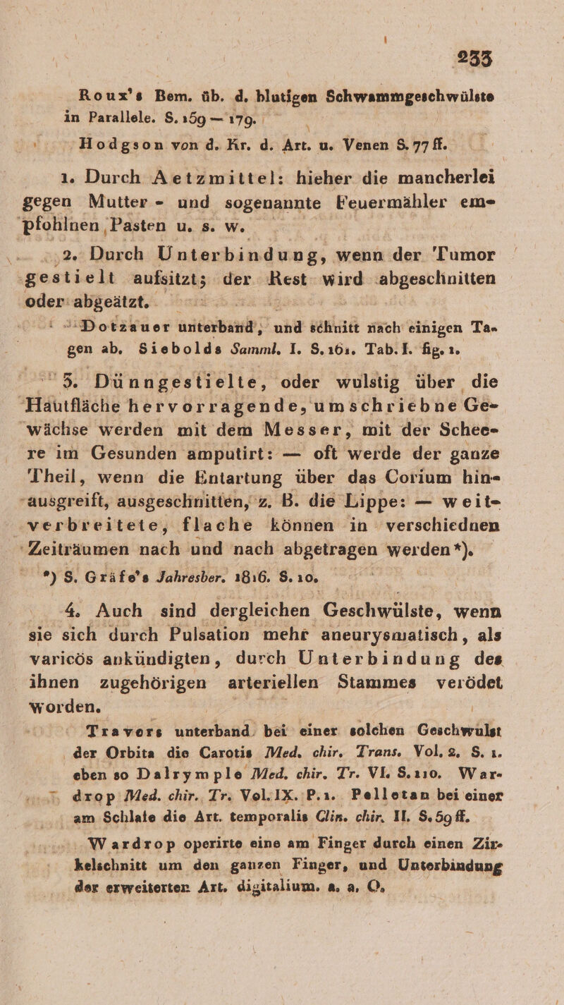 Roux’s FE üb. d. blutigen Schwammgeschwülste in Parallele. $. 159 — 179. \ Ira Hodgson von d. Kr. d. Art. u, Venen 8.77 fl. 1. Durch Aetzmittel: hieher die mancherlei gegen Mutter - und sogenannte Feuermähler em- pfohlnen , Pasten vs. w. 552 Durch Unter bindung, v wenn der 'Tumor ‚gestielt aufsitzt; 5 der Rest: wird abgeschnitten oder: Ben ei Dotzauer are ub schnitt nach einigen Ta= gen ab, Siebolds Samml. I. $.16:. Tab.I. fig. ı. 35, Dünngestielte, oder wulstig über die Hautfläche hervorragende, umschriebne Ge- 'wächse werden mit dem Messer, mit der Schee- re im Gesunden amputirt: — oft ANerie der ganze Theil, wenn die Entartung über das Corium hin aübgesifl; ausgeschnitten, 'z. B. die Lippe: — weit. ‚verbreitete, flache können in verschiednen ‘Zeiträumen nach und nach abgetragen gehe er u, 5. Gräfe’s Jahresber. 1816. $. 10, 4. Auch sind dergleichen Geschwälste, wenn sie sich durch Pulsation mehr aneurysmalisch, als varicös ankündigten, durch Unterbindung des ihnen zugehörigen arteriellen Stammes verödet worden. Ä | Travors unterband. bei einer solchen Geschwrulst ‚ der Orbita die Carotis. Med, chir, Trans. Vol. 2, S. ı. | eben so Dalrym ple Med. chir. Tr. VL S.110. War 5 drop Med. chir.. Tr. Vol.IX.:P.ı.. Pellotan bei einer am Schlate die Art. temporalis Clin. chir, I, S.5g ff. Wardrop operirte eine am Finger durch einen Zir- kelschnitt um den ganzen Finger, und Unterbindung der erweiterten Art. digitalium, 8. a. 0%