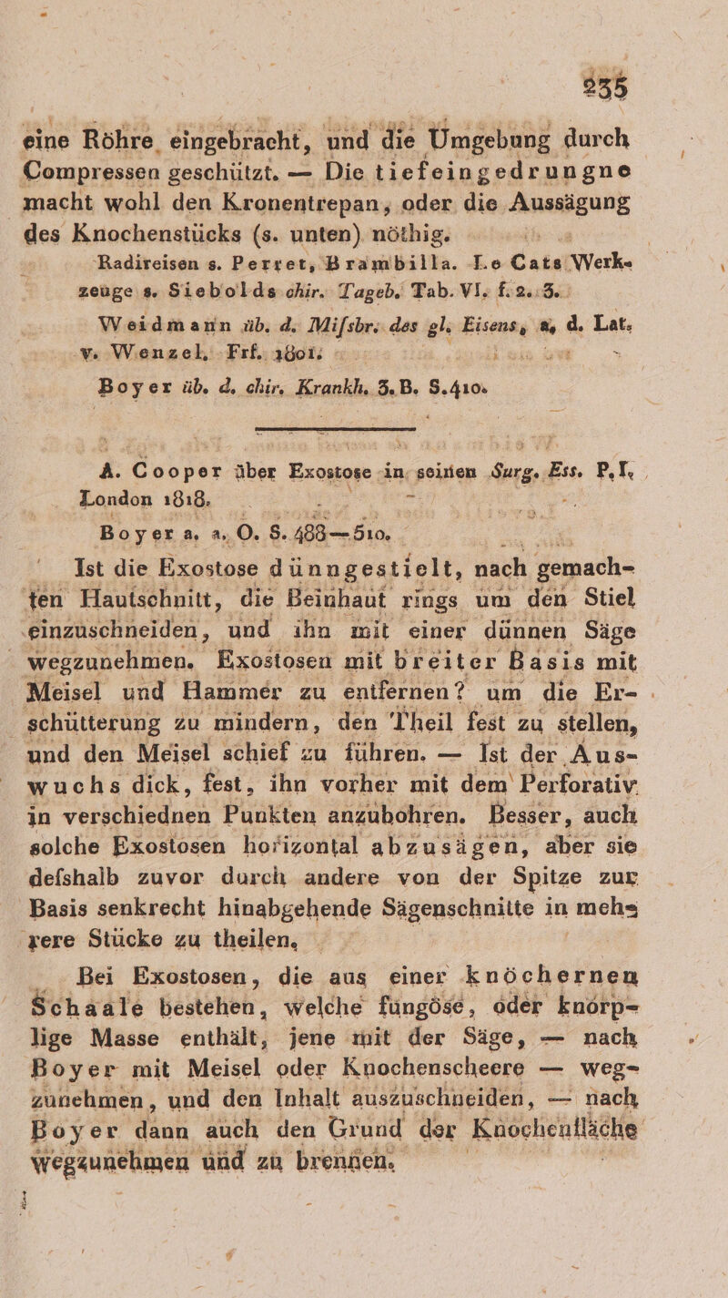 eine Röhre, eingebracht, und die Umgebung Höch des Knochenstücks (s. unten) nöthig. a | Radireisen s. Perret, Brambilla. Le Cats Werk- zeuge 5. Siebolds chir. Tageb. Tab. VI; £2.:3. Weidmann üb. d; Mifsbr..des wc Eisens, % d. Lat. v% Wenzel -Fıf, 180% » j Boy er üb. d, chir, Krankh. 3.B. u A. Deoräs über Exostoge in; seiien re Ex. 1 London 1818, i # - Boyer 2. As; 0.8 48880. | Ist die Exostose dünngestielt, nach gemach- Meisel und Hammer zu entfernen ? um die Er- : und den Meisel schief zu führen. — Ist der Aus- wuchs dick, fest, ihn vorher mit dem Perforativ. in ER Rn Punkten anzubohren. Besser, auch solche Exostosen horizontal abzusägen, aber sie defshalb zuvor durch andere von der Spitze zur “nt Bei Exostosen, die aus einer knöchernen Schaale bestehen, welche füngöse, oder knörp- lige Masse enthält, jene mit der Säge, — nach Boyer mit Meisel oder Knochenscheere — weg- zunehmen, und den Inhalt auszuschneiden, == ' nach, Boyer Mk auch den Grund der Kuocheulläche Wegaunehmen und zu brennen,