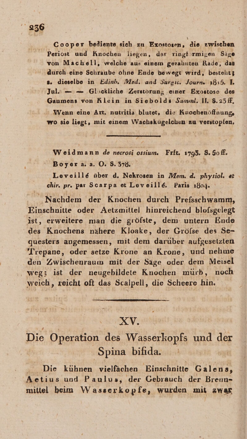 956 Cooper bediente sich zu Exostosen, die zwischen _ Periost und Knochen liegen, der ringf;rmigen Sige von Machell, welche aus einem geraluiten Rade, das durch eine Schraube ohne Ende bewegt wird, bestelit$ s. dieselbe in Edinb. Med. and Surgic. Journ. 1815. IL. Jul? — — Glückliche Zerstöorun; einer Exostose des Gaumens von Klein in Siebolds Samml. II. 8.25 ff, Wenn eine Art. nutritia blutet, die Knochenöffnung, wo sie liegt, mit einem Wachskügelchen zu verstopfen. &gt; \ Weidmann de necrosi ossium. Frft. 1793. 8.90 ff. Boyera.a. 0.8.37. | ‚Leveille über d. Nekrosen in Mem. d. physiol. et chir, pr. par Scarpa et Loveille. Paris ı804. Nachdem der Knochen durch Prefsschwamm, Einschnitte oder Aetzmittel hinreichend blofsgelegt ist, erweitere man die gröfste, dem: untern Ende ‘des Knochens nähere Kloake, der Gröfse des Se- questers angemessen, mit dem darüber aufgesetzten 'Trepane, oder setze Krone an Krone, und nehme den Zwischenraum mit der Säge oder dem Meisel ‚ weg; ist der neugebildete Knochen mürb, noch 'weich, reicht oft das Scalpell, die Scheere hin. = RV, Die Operation des Wasserkopfs und der | Spina bifida. ‚Die Erben vielfachen Einschnitte Galens, Aetius und Paulus, der Gebrauch der Brenn- mittel beim Wasserkopfe, wurden mit zwar