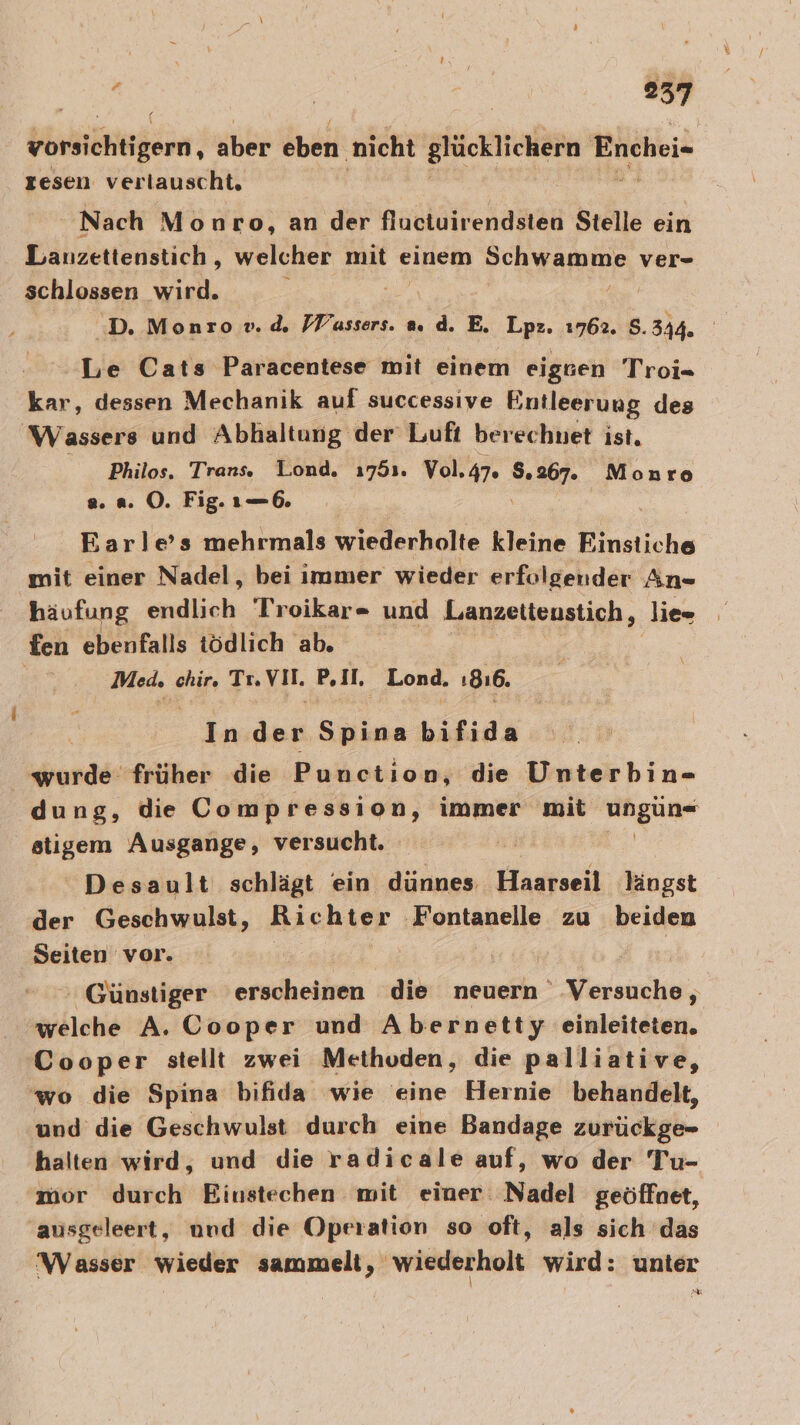 zorsichtigern, aber eben ‚nicht glücklichern Enchei- resen verlauscht, Nach Monro, an der fluctuirendsten Stelle ein Lanzettenstich , welcher mit einem Schwamme ver- schlossen wird. ‘D. Monsrov.d. FFassers. a.d. E. Lat 1762. S. 344. Le Cats Paracentese mit einem eiggen Troi= kar, dessen Mechanik auf successive Entleerung des Wassers und Abhaltung der Luft berechnet ist. Philos. Trans. Lond. 1751. Vol.47. 8.367. Monroe a... OÖ. Fig. ı—6. | Earle’s mehrmals wiederholte kleine Finstiche mit einer Nadel, bei immer wieder erfolgender An- häufung endlich Troikar- und Lanzettenstich, lie= fen ebenfalls tödlich ab. | Med, chir. Tı.VII. P.II, Lond. 1816. In der Spina bifida wurde früher die Punction, die Unterbin- dung, die Conip ressign, immer mit a rl stigem Ausgange, versucht. | Desault schlägt ein dünnes Haarseil längst der Geschwulst, Ri chter ‚Fontanelle zu beiden Seiten vor. ' Günstiger erscheiiten dib neuern Versuche, welche A. Cooper und Abernetty einleiteten. Cooper stellt zwei Methoden, die palliative, ‘wo die Spina bifida wie eine Hernie behandelt, und die Geschwulst durch eine Bandage zurückge- halten wird, und die radicale auf, wo der Tu- mor durch Einstechen mit einer Nadel geöffnet, ausgeleert, nnd die Operation so oft, als sich das Wasser wieder sammelt, wiederholt wird: unter