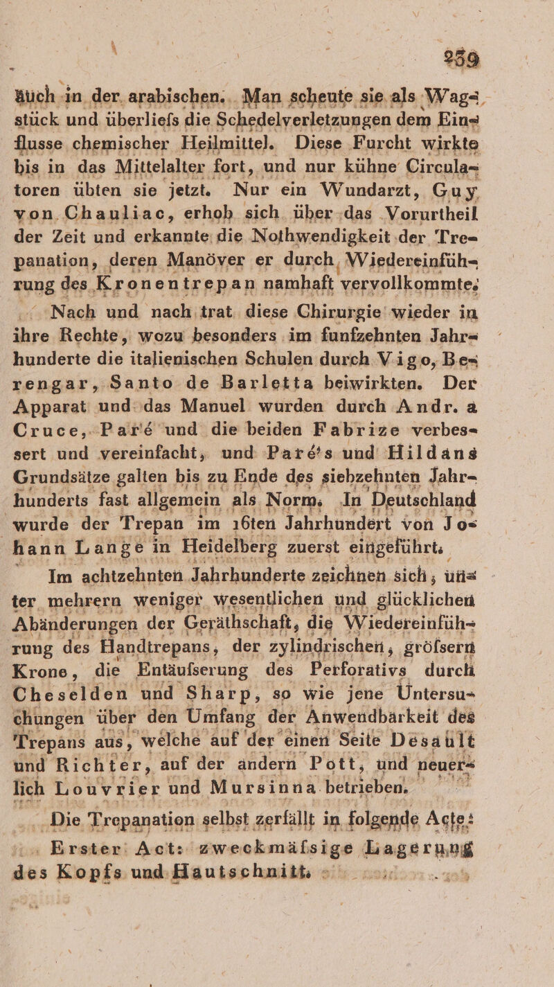 äuch -in_ der. AREA Man scheute sie.als Wag- stück und überliefs die Schedelverletzungen dem Ein« Husse chemischer Heilmittel. Diese Furcht wirkte bis in das Mittelalter fort, und nur kühne Circula- toren übten sie jetzt. Nur ein Wundarzt, Gu y von Chauliac, erhob sich. über das ‚Varustheil der Zeit und erkannte: die Nothwendigkeit der 'Tre= panation, deren Manöver er durch, Wiedereinfüh- zunE des Kr one n trepan namhaft vervollkommte; ‘Nach und nach trat. diese Chirurgie wieder in ihre Rechte, wozu besonders im funfzehnten Jahr- hunderte die italienischen Schulen durch Vigo, Be- rengar, Santo de Barletta beiwirkten. Der Apparat und: das Manuel wurden durch Andr. a Cruce,.:Par'e und die beiden Fabrize verbes- sert und vereinfacht, und Par&amp;s und Hildans Grundsätze galten bis zu Ende des siebzehnten Jahr- hunderts fast allgemein. als Norm; In Deutschland wurde der Trepan im 16ten Jahrhundert von Jo» | hann Lange in Heidelberg zuerst eingeführt: Im achtzehnten Jahrhunderte zeichnen sich, une ter mehrern weniger wesentlichen und glücklichen Abänderungen der Geräthschaft, die w iedereinfüh- rung des Handtrepans, der zylindrischen , gröfsern Krone, die Entäufserung des Perforativs durch Cheselden und Sharp, so wie jene Untersu- chungen über den Umfang der Anwendbarkeit des 'Trepans aus, welche auf der einen Seite Desault und Richter, auf der andern Pott, und neuer“ lich Louvrier und Mursinna. betrieben, ie Die Trepanation selbst zerfällt i in. folgende Acte: Erster: Act: zweckmäfsige Lagerung das er und Hautschniit, can