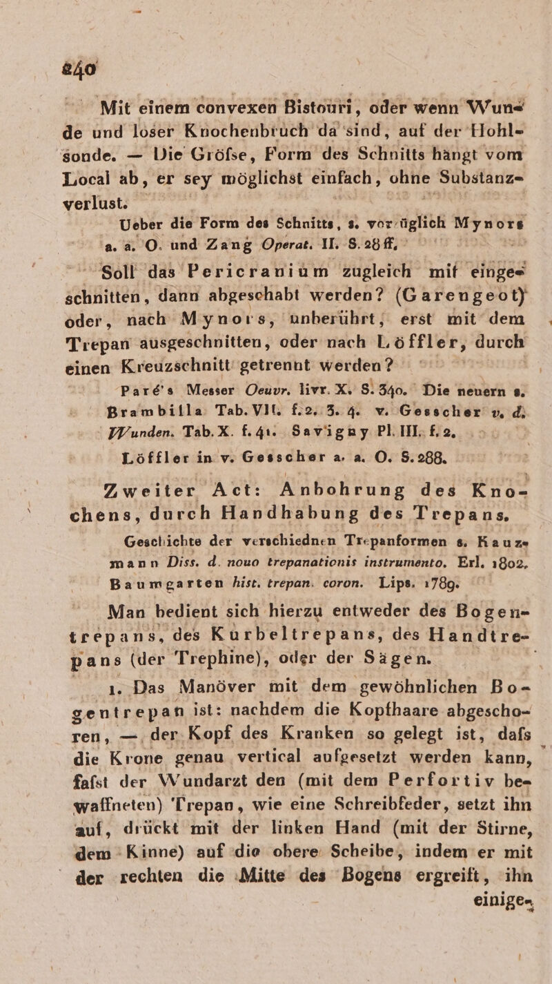 840 Mit einem convexen Bistouri, oder wenn Wun« de und löser Konochenbruch da’'sind, auf der Hohl- sonde. — Die Gröfse, Form des Schnitte hangt vom Local ab, er sey möglichst einfach , ee Substanz=- verlust. Ueber die Form des Schnitts, s. vor’ gli Myn ors ‘2.3. 0. und Zang ‚Operat. II. 8. 25 Soll das Pericranium zugleich mit lögas schnitten, dann abgeschabt werden? (G arengeot) oder, nach Mynoıs, unherührt, erst mit dem Trepan ausgeschnitten, oder nach Löffler, durch einen Kreuzschnitt' getrennt werden? Pare's Messer Oeuvr. livr.X. 5.340. Die neuern s. Brambilla Tab.Vil. f2. 3.4. vw Gesscher vu, di UV unden. Tab.X. f.4ı. Savigay PLIILE£2, Löffler in v. Gesscher a a. O. 5.288. Zweiter Act: Anbohrung des Kno- chens, durch Handhabung des Trepans Gesal: ichte der verschiednen Trepsuforßien s Kaum mann Diss, d. nouo trepanationis instrumento. Erl. 1802. Baumga rten hist. trepan. coron. Lips. ı78g. Man bedient sich. hierzu entweder des Bogen- trepans, des Kurbeltrepans, des Handtre- pans (der Trephine), oder der Sägen. ı. Das Manöver mit dem gewöhnlichen Bo- gentrepan ist: nachdem die Kopthaare abgescho- ren, —.der.Kopf des Kranken so gelegt ist, dafs die Krone genau vertical aufgesetzt werden kann, ei fafst der Wundarzt den (mit dem Perfortiv be- waffneten) Trepan, wie eine Schreibfeder, setzt ihn auf, drückt mit der linken Hand (mit der Stirne, dem :Kinne) auf die obere: Scheibe, indem 'er mit der Arangen die :Mitte des Bogens ergreift, ihn einigen