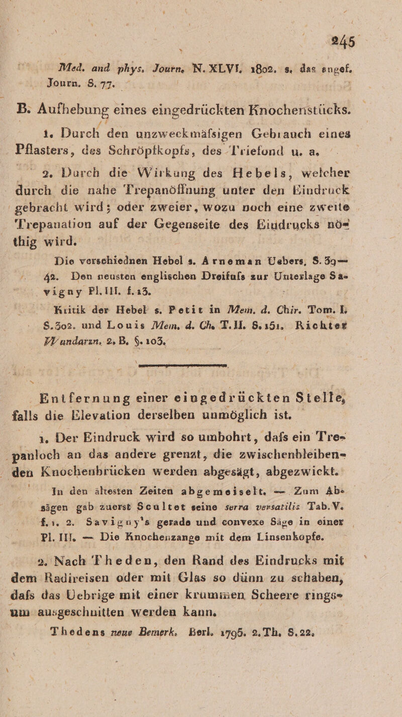 % Med. and phys. Journ, N. XLVI, 1802. 8 das enge Journ. A | B. Aufhebung eines eingedrückten Knochenstücks. 1, Dreh den unzweckmäfsigen Gebranch eines Pflasters, des Schröptkopfs, des T'riefond u. 2 2. Durch die Wirkung des Hebels, welcher ' durch die nahe Trepanöflnung unter den Bindruck gebracht wird; oder zweier, wozu noch eine zweite ra auf der Gegenseite des Biudrueks nö« thig wird Die verschiädhih Hebel s. Arneman Üebers, 8.59 — 42%. Den neusten englischen Dreifuls zur en Sas vigny PLIH. £.13, : Kıitik der Hebel s. Petit in Mein. d. Chir. Tom. I S.302. und Louis Mem. d. Ch T.1l. &amp; ae Richter raten, 2»»B. 5.105. \ S Entfernung einer eingedrückten Stelle, falls die Elevation derselben unmöglich ist. 1. Der Eindruck wird so umbohrt, dafs ein Tre- ‚panloch an das andere grenzt, die zwischenbleiben- den Knochenbrücken werden abgesägt, abgezwickt. In den ältesten Zeiten abgemeiselt. — Zum Ab» sägen gab zuerst Scultet seine serra versatilis Tab.V. 1. 2. Savigny's gerade und convexe Säge in einer | Pl. II. — Die Knocheszange mit dem Linsenkopfe. 2. Nach 'Theden, den Rand des Eindrucks mit dem Radireisen oder mit Glas so dünn zu schaben, dafs das Vebrige mit einer krummien Scheere rings- um 'ausgeschnitten werden kann. | Thedens neue Bemerk. Berl. 1795. 2.Th. 8.22.