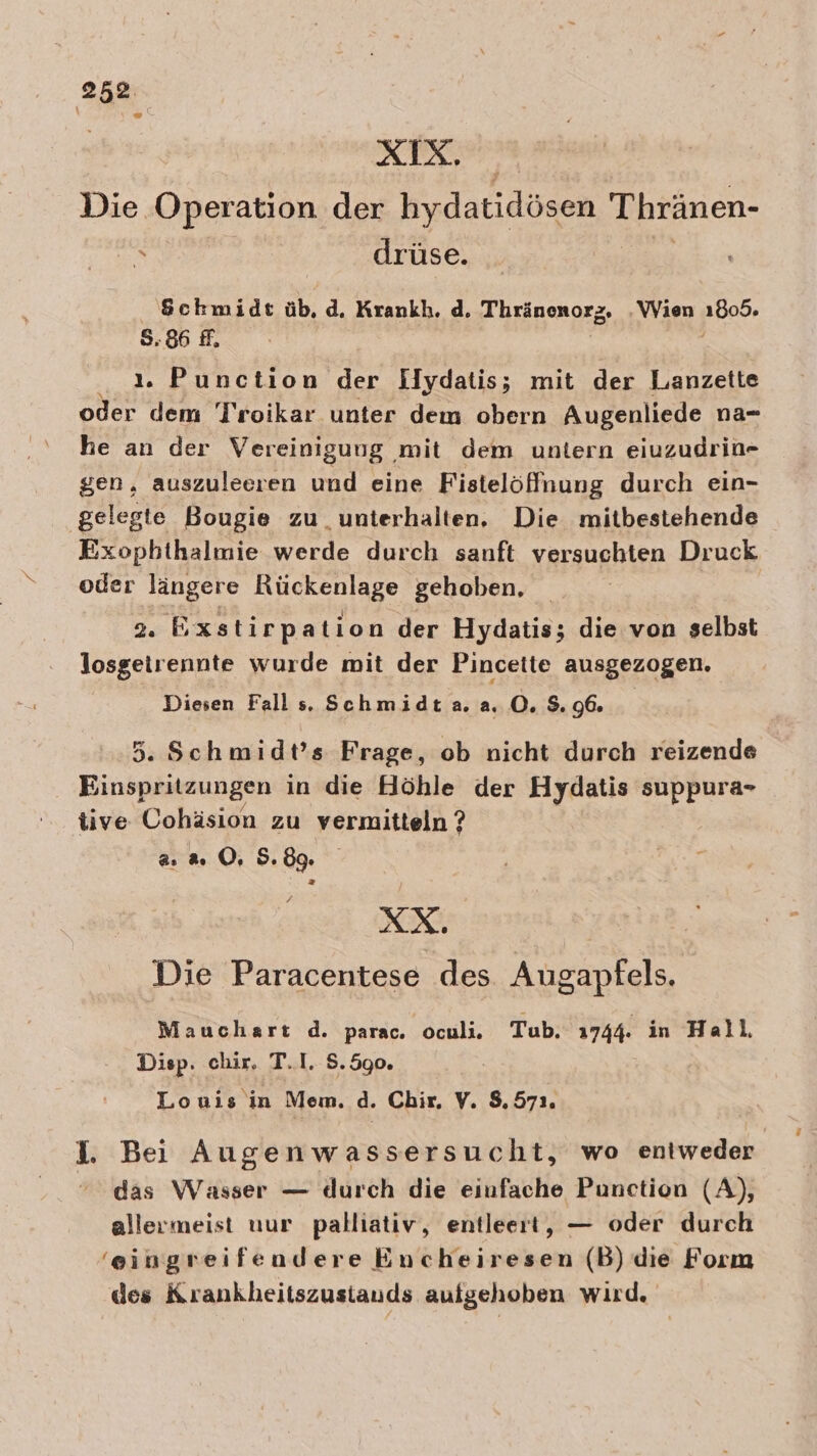 XIX. Die Operation der hydatidösen Thränen- h drüse. Schmidt üb, d. Krankh. d. Thränomozg, Wien 1805. 5.86 ff, { ı. Punction der Ilydatis; mit der Lanzette oder dem Troikar unter dem obern Augenliede na- he an der Vereinigung mit dem untern eiuzudrin- gen, auszuleeren und eine Fistelöffnung durch ein- gelegte Bougie zu unterhalten. Die mitbestehende Exophthalmie werde durch sanft versuchten Druck oder längere Rückenlage gehoben, | 9. Exstirpation der Hydatis; die von selbst losgetrennte wurde mit der Pincette ausgezogen. Diesen Falls. Schmidt.a. a. O. 3.96. 5. Schmidt’s Frage, ob nicht durch reizende Einspritzungen in die Höhle der Hydatis suppura- tive Cohäsion zu vermitteln ? a 2 OÖ, 5.89. XX. Die Paracentese des Augapfels. Mauchart d. parac. oculi. Tub. 1744. in Hall, Disp. chir, T.I. S.590. | Louis in Mem. d. Chir, Y. $, 571 I. Bei Augenwassersucht, wo entweder das Wasser — durch die einfache Punction (A), allermeist uur palliativ, entleert, — oder durch ‘eingreifendere Encheiresen (B) die Form des Krankheitszustauds aufgehoben wird.