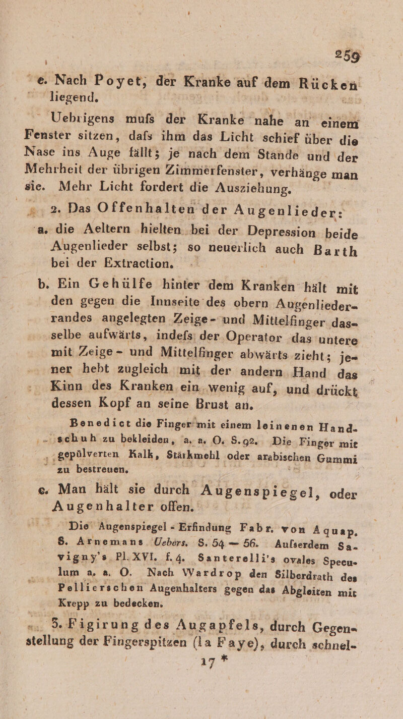 'e. Nach Poyet, der Kranke auf dem Er liegend. Uehrigens mufs der Kranke‘ nahe an einem Fenster sitzen, dafs ihm das Licht schief über die Nase ins Auge fallt; je nach dem Stande und ‘der Mehrheit der übrigen Zimmerfenster, verhänge man sie. Mehr Licht fordert die Ausz ziehung, 2:2 Das. Offenhalten der Augenlieder: ‘a. die Aeltern hielten . bei der Depression beide Augenlieder selbst; so neuerlich auch Barth bei der Extraction.. | b. Ein Gehulfe hinter dem Kraukdn: hält mit den gegen die Innseite’des obern Augenlieder= randes angelegten Zeige- und Mittelfinger das- selbe aufwärts, indefs: der Operator das untere mit Zeige- und Mittelfinger abwärts zieht; je- ner hebt zugleich mit. der andern Hand das Kinn des Kranken ein. ‚wenig auf, und drückt dessen Kopf an seine Brust an. Benedict die Finger‘ mit einem leinenen Hand. ..:schuh zu bekleiden, a. a. 0 8. 92. Die Finger mie a; gepülverten Kalk, Stärkmehl oder arabischen Gummi “ zu bestreuen. e c. Man hält sie durch Wikanahläen, oder Augenhalter offen. Die‘ Augenspiegel - Erfindung Fabr, von Aquap, $. Arnemans Üebers 8, 54 = 56. Aulserdem Sa. vigny's PlI.XVI. £4. Santerelli’s ovales Specu- lum a, 8 O. Nach Wardrop den Silberdrath des Pellierschen Augenhalters gegen das Abgleiten mit Krepp zu bedecken. bie 7? Figirung des Augapfels, durch Gegen« stellung der Fingerspitzen (la Faye), durch schnel- 1 A