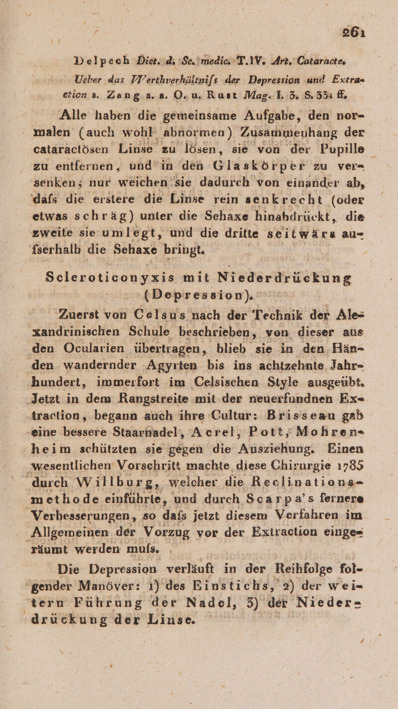 861 Delpech Die. di 'Scatmedic T.IV. Art. Cataractes Ueber das FTerthverhäitnifs der Depression ‚und Extras etion s. Zang.a.a. O.u, Rust Mae... 3.835 fe Alle haben die gemeinsame Aufgabe, den nor- ' malen (auch wohl abnormen) Zusammenhang der cataractösen Linse zu lösen, sie von der Pupille zu entfernen, und’in den Glaskörper zu ver- a nur weichen sie dadurch von einander ab, dafs die erstere die Linse rein senkrecht (oder 'etwas schräg) unter die Sehaxe hinahdrückt, die zweite sie umlegt, und die dritte seitwärs au= fserhalb die Sehaxe bringt, | Selsrotioangers mit Niederdrückung | Depression). © Zuerst von Celsus nach der Technik der Ales xandrinischen Schule ‚beschrieben, von dieser aus den Ocularien übertragen, blieb sie in den Hän- den wandernder Agyrten bis ins achtzehnte Jahr- hundert, immerfort im Celsischen Style ausgeübt, ‚Jetzt in dem Rangstreite mit: der neuerfundnen Ex- traciion, begann auch ihre Cultur: Brisseau gab ‚eine bessere Staarhadel, Acrel, Pott; Mohren- heim schützten sie gegen die Arasriäkurtgt Einen ‚wesentlichen Vorschritt machte, diese Chirurgie 1785 durch Willburg, welcher die Reclinations- methode ‚einführte, und durch Scarp a’s fernere Verbesserungen, so dafs jetzt diesem Verfahren im Allgemeinen der Vorzug vor der Extraclion einge« räumt werden muls, | Die Depression verläuft in der Reihfolge fol- | gender Manöver: 1) des Einstichs,' 2) der wei= ‚tern Führung der Nadel, 5) der Nieder- ‚drückung der Linse. de