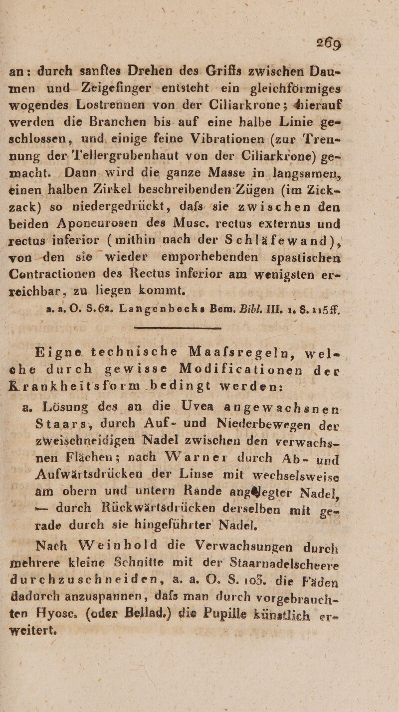 an: durch sanftes Drehen des Grifts zwischen Dau- men und Zeigefinger entsteht ein gleichförmiges wogendes Lostrennen von der Ciliarkrone; “hierauf werden die Branchen bis auf eine halbe Linie ge- schlossen, und, einige feine Vibrationen (zur Tren- nung der l'ellergrubenhaut von der Ciliarkrone) ge- macht. ‚Dann. wird die ganze Masse in langsamen, einen halben Zirkel beschreibenden Zügen (im Zick- zack) so niedergedrückt, dafs sie zwischen den beiden Aponeurosen des Musc. rectus externus und Tectus inferior (mithin nach der Schläfewand), von den sie wieder emporhebenden spastischen Contractionen des Rectus inferior am WRITE er- zeichbar, zu liegen kommt. 2.2.0. 5.62. Langenbecks Bem. Bibl, III ı. ‚s. öf, R E Bigne technische Maafsregeln, wel=- che durch gewisse Modificationen der Rrankheitsform bedingt werden: a. Lösung des an die Uvea angewachsnen Staars, durch Auf- und Niederbewegen ‚der zweischneidigen Nadel zwischen den verwachs- nen Flächen; nach Warner durch Ab- und Aufwärtsdrücken der Linse mit wechselsweise am obern und untern Rande ang@ester Nadel, — durch Rückwärtsdrücken derselben mit ge- 'rade durch sie hingeführter Nadei, | Nach Weinhold die Verwachsungen “durch mehrere kleine Schnitte mit der Staarnadelscheere durchzuschneiden, aa 0. 8.105. die Fäden. dadurch anzuspannen, dals man durch vorgebrauch- ten Hyose. (oder Bellad.) die ing u er» weitert.