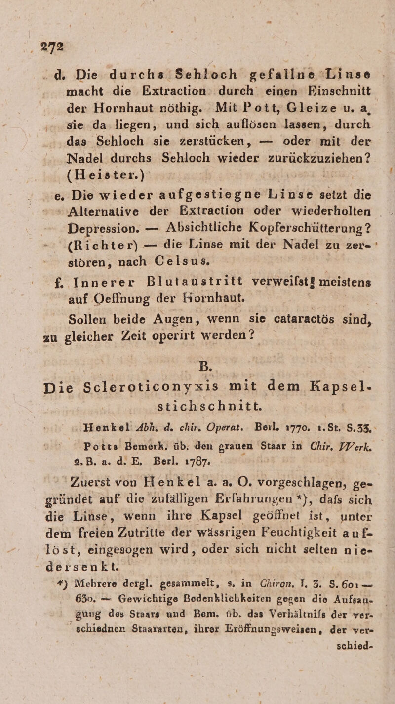 . 27% de Die durchs. Sehloch ‚gefallne Linse macht die Extraction: durch einen Rinschnitt der Hornhaut nöthig. Mit Pott, Gleize u.a, sie. da. liegen, und sich auflösen lassen, durch das Sehloch sie zerstücken, — oder mit der Nadel durchs Sehloch wieder zurückzuziehen? (Heister.) | ER, e. Die wieder aufgestiegne Linse setzt die Depression. — Absichtliche Kopferschütterung ? (Richter) — die Linse mit der a zu Zei= stören, nach Celsus. f, Innerer Blutaustritt verweilst! meistens auf Oeffnung der Hornhaut. - zu gleicher Zeit operirt werden ? | B. Die. Scleroticonyxis mit dem Kapsel- stichschnitt. Potts Bemerk, üb. den grauen Staar in Chir, IV erk. 2.B. a. d.E, Berl. 1787. Zuerst von Henkel a. a. O. vorgeschlagen, ge- griindet auf die zufälligen Erfahrungen *), dafs sich die Linse, wenn ihre Kapsel geöffnet ist, unter dem freien Zutritte der wässrigen Fölichtigkeit auf- löst, eingesogen wird, oder sich nicht selten nie- dersenkt. | | *) Mehrere dergl. gesammelt, s, in Chiron. T, 3. 8.601 — 630. — Gewichtige Bodenklichkeiten gegen die Aufsau- gung des Staars und Bem. üb. das Verhältnils der ver- schiedner Staararten, ihrer Eröffnungsweisen, der ver- schied-