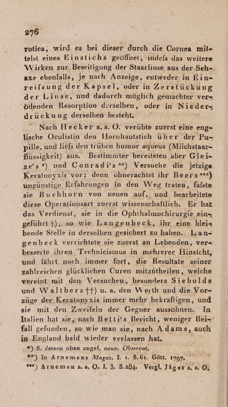 rotica, wird es bei dieser durch die Cornea mil» telst eines Einstichs geöffnet, ındefs Jas weitere Wirken. zur Beseitigung der Staarlinse aus der Seh-, axe ebenfalls, je nach Anzeige, entweder in Eın« reifsung der Kapsel, oder in Zerstückung Ag Linse, und dadurch: möglich gemachter ver 'öllenden Resorption derselben, oder in Nieder, drückung derselben besteht, Nach Hecker a.a. O. verübte zuerst eine eng- lische Oculistin den Hornhautstich über der Pu- pille, und liefs den trüben humor aqueus (Milchstaar- flüssigkeit) aus. Bestimmter bereiteten aber Glei- zes*) und Conradi’s*) Versuche die jetzige Keratonyxis vor; denn ohnerachtet ihr Beers***) ungünstige Erfahrungen in den Weg traten, fafste sie Buchhorn 'von neuen auf, und. bearbeitete diese Operationsart zuerst wissenschaftlich. Er hat das Verdienst, sie in die Ophthalmochirurgie ein, geführt +),.so..wie Langenbeck, ihr eine blei« bende Stelle in derselben gesichert zu haben. Lan genbeck verrichtete sie zuerst an Lebenden, ver= besserte ihren 'Technieismus in mehrerer Hinsicht, und fährt noch immer fort, die Resultate seiner zahlreichen glücklichen Curen mitzütheilen, welche vereint mit den: Versuchen, besonders Siebolds und Walthersft) u. a. den Weıth und. die. Vor- züge der. Keratonyxis immer mehr bekräftigen, und sie mit den Zweifeln der Gegner aussöhnen. In Italien hat sie, nach Betti’s Bericht, weniger Bei=-’ fall gefunden, so wie man sie, nach Adams, auch in. England bald wieder verlassen hat. *) S, dessen oben angef, nouv. Observat. | **) In Arnemans Magaz. 1. ı. $.6ı. Gött. 1797 w) Arneman aa 0. I. 3. 5.284 Vergl. Jäger 2.2. 0;