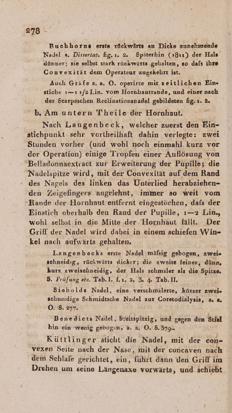 Buchhorns erste rückwärts an Dicke zunehmende Nadel s. Dissertat, fig.ı. 2. Späterhin (1811) der Hals dünner; sie selbst stark rückwärts ‚gehalten, so dafs ihre Convexität dem Operatour zugekehrt ist. Auch Gräfe a. a, O, operirte mit seitlichen Ein« stiche t—ı 1/2 Lin. vom Hornhautrande, und einer nach der Scarpaschen Reclinationsnadel gebildeten fig. ı. 2. Am untern Theile der Hornhaut. S Nach Langenbeck, welcher zuerst den Ein- stichpunkt.sehr vortheilhaft dahin verlegte: zwei Stunden vorher (und wohl noch einmahl kurz vor der Operation) einige Tropfen einer Auflösung von Belladonnaextract zur Erweiterung der Pupille; die Nadelspitze wird, mit der Convexität auf dem Rand des Nage!s des linken das Uhnterlied herabziehen- den Zeigefingers angelehnt, immer so weit vom Rande der Hornhaut entfernt eingestöchen, dafs der Einstich oberhalb den Rand der Pupille, ı—2 Lin, wohl selbst in die Mitte der Hornhaut fällt. Der Griff der Nadel wird dabei in einem schiefen Win- kel nach aufwärts gehalten. Langenbecks erste Nadel mäfsig gebogen, zweie schneidig, rückwärts dicker; die zweite feiner, dünn, kurz, zweischneidig, der Hals schmäler als die Spitze. 5. Prüfung etc. Tab.1. f. 1.2. 5 4 Tab. II. 'Siebolds Nadel, eine verschmälerte, kürzer zwei« RT Schmidtsche Nadel zur Coretodialysis, a, a, Benedicts Nadel, bzeitspitzig, und gegen den Stiel hin ein wenig gebogen, a. a. O. 8.379. Küttlinger sticht die Nadel, mit der con- vexen Seite nach der Nase, mit der concaven nach dem Schlafe gerichtet, ein, Hirt kn den Griff im Drehen um seine Längenaxe vorwärts, und. schiebt.