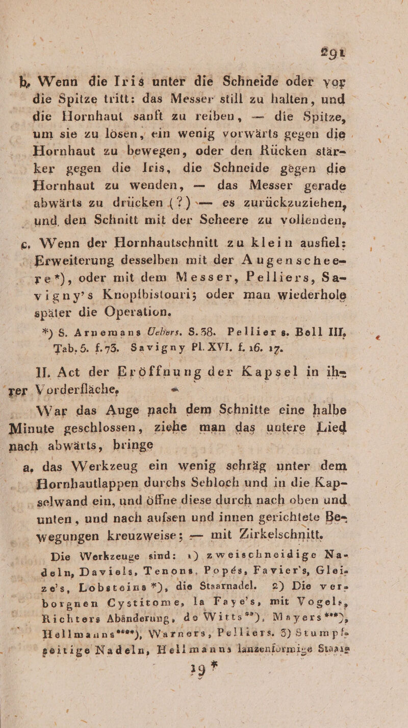 egt b. Wenn die Iris unter die Schneide oder yor die Spitze tritt: das Messer still zu halten, und die Hornhaut sanft zu reiben, — die Spitze, um sie zu lösen, ein wenig vorwärts gegen die . Hornhaut zu bewegen, oder den Rücken stär- ker gegen die Iris, die Schneide gegen die Hornhaut zu wenden, — das Messer gerade abwärts zu drücken (?) — es zurückzuziehen, und, den Schnitt mit der Scheere zu vollenden, c. Wenn der Hornhautschnitt zu klein ausfiel: ‚Erweiterung desselben mit der Augenschee- re*), oder mit dem Messer, Pelliers, Sa- vigny’s Knopfbistouri; oder man wiederhole später die Operation, *) 8. Arnemangs Üebers. 5.58. Pellier ®. Bell II, Tab. 5. £.73. Savigny PLXVI. £. 16. 17. 11. Act der Eröffnung der Kapsel in ih- ‘rer. Vorderfläche, . War das Auge nach dem Schnitte eine halbe Minute geschlossen, ziehe man das untere Lied nach abwärts, bringe a. das Werkzeug ein wenig schräg; unter dem Hornhautlappen durchs Sebloeh und in die Kap- ‚selwand ein, und öffne diese durch nach oben und unten, und nach aufsen und innen gerichtete Be- wegungen kreuzweise; — mit Zirkelschnitt, Die Werkzeuge sind: x) zweischneidige Na- deln, Daviels, Tenons, Popes, Favier's, Glei- zes, Lobsteins *), die Staarnadel. 2) Die ver- borgnen Cystitome, la Faye’s, mit Vogels, Richters Abänderung, as Wirts*), Mayers**), Hellmauns***), Warners, Pelliers. 3) Stumpf 'seitige Nadeln, Hellmanns lanzenförmige Suaaıa