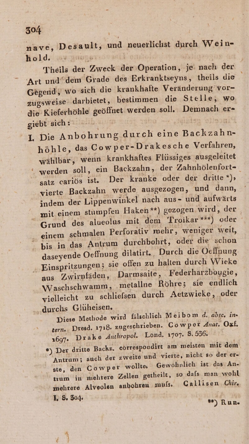 nave, Desault, und neuerlichst durch Wein- hold. ung | Theils der Zweck der ‘Operation, je: nach der Art und” dem Grade des Erkranktseyns, theils die Gegend, wo ‘sich die krankhafte Veränderung’ vor- . zugsweise ‚darbietet, bestimmen die Stelle, wo _ die Kieferhöhle geöffnet werden soll. Demnach er- giebt sich: ! | i. at 1, Die Anbohrung durch eine Backzahn- höhle, das Cowper-Drakesche Verfahren, wählbar, wenn krankhaftes Flüssiges ausgeleitet “ werden soll, ein Backzahn, der Zahnhölenfort- satz cariös ist. Der kranke oder der dritte *)&gt; ; vierte Backzahn werde ausgezogen, und dann, indem der Lippenwinkel nach aus- und aufwärts mit einem stumpfen Haken **) gezogen wird, der Grund des alueolus mit dem Troikar *t#) oder . einem schmalen Perforativ mehr, weniger weit, &gt; bis in das Antrum durchbohrt, oder die schon daseyende Oeffnung dilatirt., Durch die Ocffnung ‚.Einspritzungen; sie ollen zu halten durch Wieke aus Zwirnfäden, Darmsaite, Federharzbougie, _Waschschwamm, .metallne Röhre; sie endlich vielleicht zu schliefsen durch Aetzwieke, oder durchs Glüheisen. Diese Metliode wird fälschlich Meibom d. absc, ine tern.. Dresd. 1718. zugeschrieben. Cowper Anat. Oxf. 1697. Drake Anthropol. Lond. 1707. 8.536. *) Der dritte Backz. cörrespondirt am meisten mit dem: Antrum; auch der zweite und vierte, nicht so der er- ste, den Cowper wollte Gewöhnlich ist das. An- tum in mehtere Zellen getheilt, so dafs man wohl mehrere Alveolen anbohren muls. Callisen Chir, I. 5 304: ) Run.