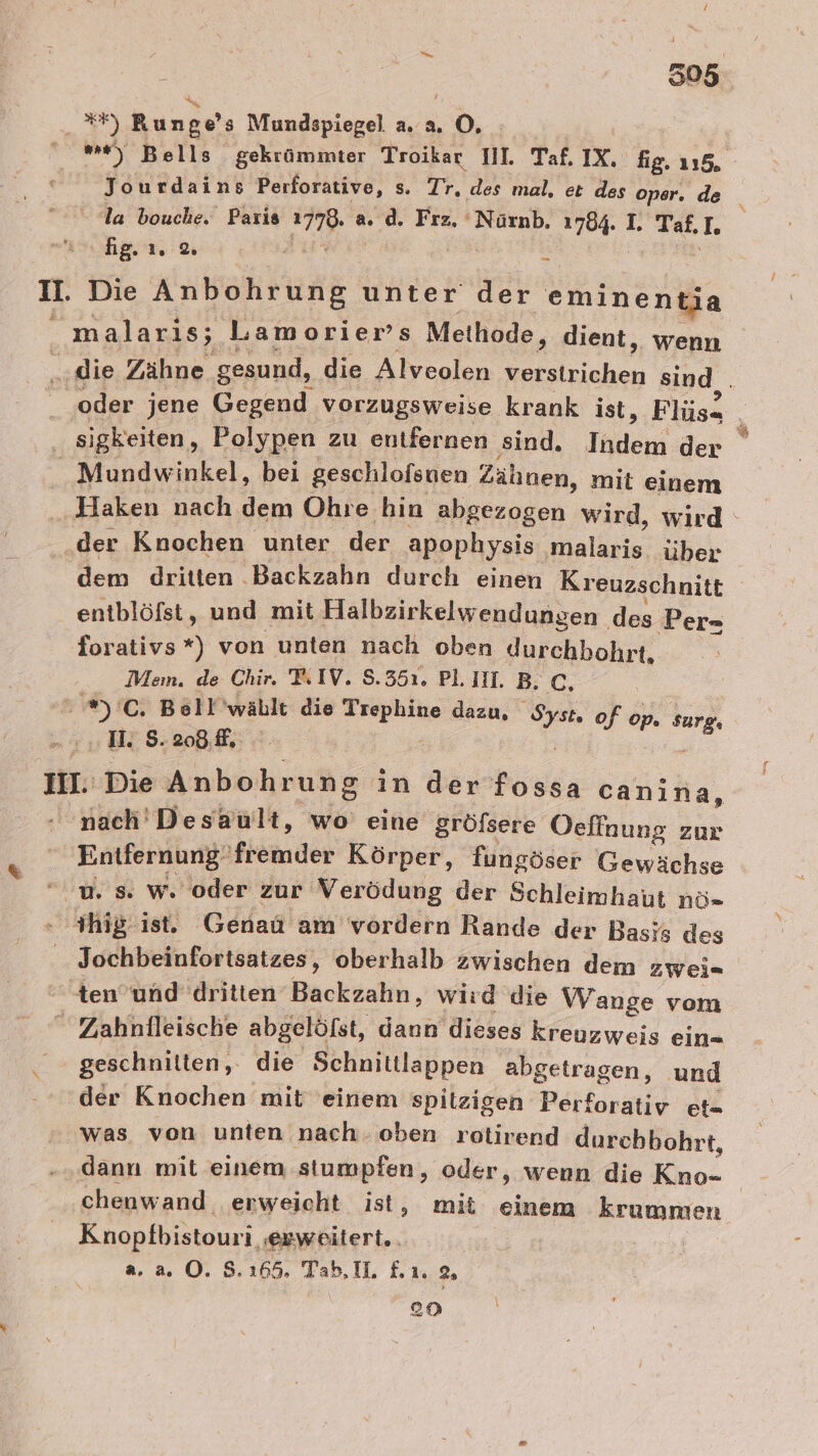 505 AR) Runge $ Mundspiegel a. a. so *) Bells gekrümmter Troikar II. Taf. IX. fig. 115. Jourdains Perforative, s. Tr. des mal, et des oper. de la bouche. Paris 778. a. d. Frz. Nürnb, 1784. I. Taf, I. fig... % u. Die Kubehluns unter der eminentia ‚malaris; Lamorier’s Methode, dient, wenn R die Zähne gesund, die Alveolen verstrichen sind . _ oder jene Gegend vorzugsweise krank ist, Flüs- 2 sigkeiten, Polypen zu entfernen ‚sind. Inden; der _Mundwinkel, bei geschlofsuen Zähnen, mit einem Haken nach dem Ohre bin abgezogen wird, wird der Knochen unter der apophysis maläris über dem dritten Backzahn durch einen Kreuzschnitt | entblöfst, und mit Halbzirkelwendungen. des Per» forativs *) von unten nach oben durchhohrt, Mein. de Chir. IV. 8.351. PLIIH. B. C, ). C. Bell'wäblt die ee dazu, er. of II.' Die Anbohrung in der fossa canina, - nach'Desäault, wo’ eine gröfsere Oeffnung zur Entfernung‘ fremder Körper, fungöser Gewächse u. s. w. oder zur Verödung der Schleimhaut nö- ihig ist. Genau am vordern Rande der Basis des Jochbeinfortsatzes, oberhalb zwischen dem ZWei- ten’und dritten Backzahn, wird die W ange vom  Zahnfleische abgelöfst, dann dieses kreuzweis ein- geschnitten, die Schnittlappen abgetragen, und der Knochen mit einem spitzigen Perforativ et- was von unten nach. oben rotirend durchhohrt, dann mit einem stumpfen, oder, wenn die ae chenwand erweicht ist, mit einem krummen Knopfbistouri ‚ewweitert.. a,2a. 0. 8.165 Tab.IL £ı 2, en op. su rg