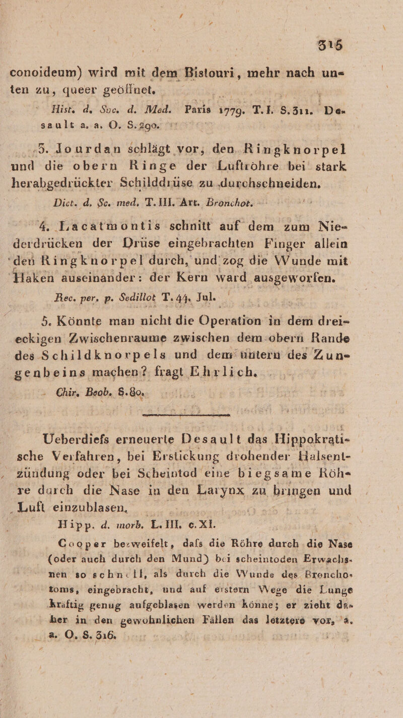 conoideum) wird mit dem Bistouri, mehr nach un- ten zu, queer geöffnet. | Hist. ds Soc. d. Med. Paris 1779. T.1. 5. 311. De sault aa. O. 8.290 .3. Jourdan schlägt vor, den. Ringknorpel ind die obern Ringe der Luftröhre bei stark herabgedrückter Schildd rüse zu ‚„durchschneiden, Diet; d, Se.med. Tl. Are. Brwichons 4. Lacatmontis schnitt auf dem zum Nie- derdrücken der Drüse eingebrachten Finger allein ‘den Ringknor pel durch, und'zog die Wunde mit Haken äuseinander: der Kern ward ‚ausgeworlen. Rec, per, p. Sedillot T. 4% Jul. | 5. Könnte man nicht die Dven ation in dem; drei= eckigen Zwischenraume zwischen dem:obern Rande des Schildknorpels und dem’ untern des Zun= genbeins machen? fragl Ehrlich, Chir. Beob. 8.80, Ueberdiefs erneuerle Desault das Hippokrati- | sche Verfahren, bei Brstickung drohender Halsent- zundung oder bei Scheivted eine biegsame Röh« re durch die Nase in den Laryox zu bringen und ‚Luft einzublasen, Ä | Hipp. d. morb. = IM. e.Xxl. Cooper be:weifelt, dafs die Röhre durch &amp; Nase (oder auch durch den Mund) bei scheintoden Erwachs- nen so schn:ll, als durch die Wunde des Breoncho» toms, eingebracht, und auf eistern Wege die Lunge hraftig genug aufgeblasen werden könne; er zieht ds=- her in den gewöhnlichen Fällen das letztere vor, '4, ar 0,8, 316.