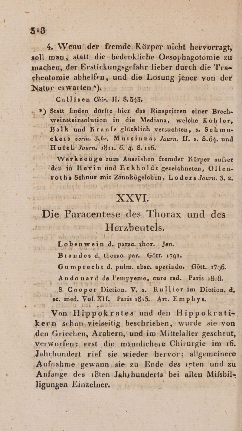 4. Wenn\der fremde. Körper nicht hervorragt, soll man, statt. die bedenkliche Oesophagotomie zu machen, der Eirstickungsgefahr lieber durch die 'T’ra- cheotomie abhelfen, und die Lösung jener von der Natur erwarten*). Callisen Chir. II. 8.343. &amp; 5 Statt finden dürfte ‚hier das, Einspritzen einer Brech- weinsteinsolution ın die Mediana, welche Köhler, Balk und Krauls glücklich versuchten, s. Schmu- ckers verm. Schr. Mursinnas Journ. 1. ı. S.64. und ‚Hufel. Journ. ı8ı1. 6. 4. 8.116. Werkzeüge zum Ausziehen fremder Hörper aulser den in Hevin und Eckholdi gezeichneten, Ollen- roths Schnur mit Zinnkügelchen, Loders Journ. 3. 2. \ XXVI. Die Paracentese des Thorax und des en | Herzbeutels. Lobenwein d. parac.. thor. Jen. Brandes d, thorac. par. _Gött. 1791. Gumprecht d. pulm. absc. aperindo. Gött. 1796. And ou a rd de lempyeme, cure rad. Paris 1808. S. Geanre Diction. V, Rullier im Diction, d, 'se. med. Vol. Xi. Paris 1813. Art. Emphys. Von‘! Hippokrates und den Hippokrati- kern schon,vielseitig beschrieben, wurde sie von den Griechen, Arabern, und im Miltelalier gescheut, verworfen:. erst die mäunlichere Chirurgie im 16. ‚Jahrhundert rief sie wieder bervor; allgemeinere Aufsahme gewann ‚sie zu Ende des ırten und zu Anfange des ıöten Jahrhunderts bei allen Mifsbil- ligungen Einzelner,