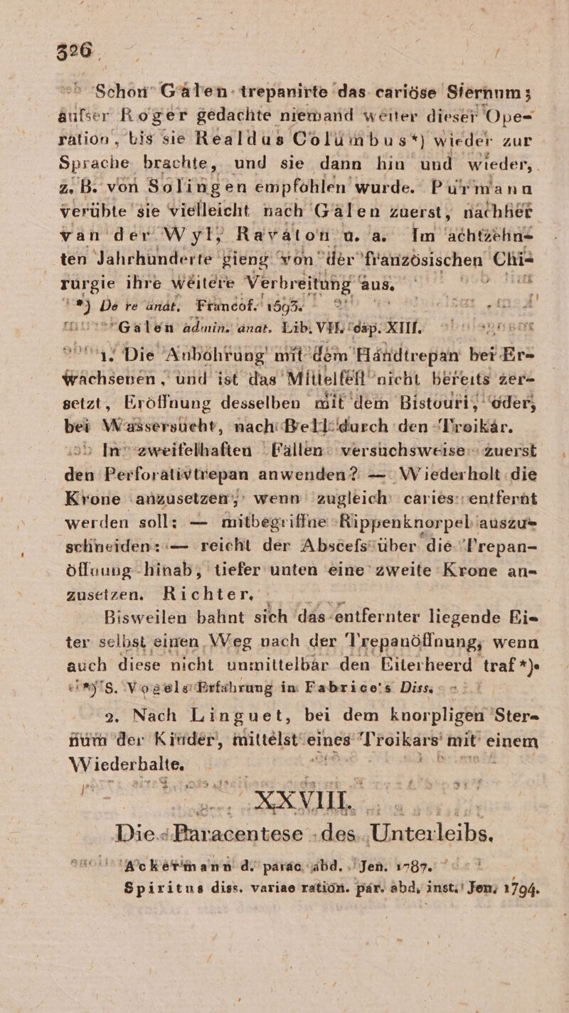 Schon” Gälen trepanirte das. cariöse Siernnm; aufser R oger gedachte niemand weiter dieser Ope- ration, bis sie Realdus Colümbus*) wieder zur Sprache brachte, und sie dann hin und wieder, z. B. von Solingen empfohlen’ wurde. Pu'rmann verübte sie vielleicht nach Gälen zuerst, nachher var der Wyl, Ravaton u. a. Im achtzehn ten Jahrhunderte gieng. von‘ der französischen Chi= rurgie ihre weitere Verbreitung‘ aut 0. wa E ii Ds re andt, Franco: 159. © est AA Galen adınin! anat. Lib. VIE! ‘cap. XI. ts SDISBÄIE 1. Die Anbohrung mit ‚dem 'Händtrepan ber Er- wächsenen, und ist das Mittelfeft‘ nicht bereits zer- setzt, Eröflnung desselben mit dem Bistouri, ‘oder, bei wer, nachiBellidurch 'den Dreikär. sb In ‘zweifelhaften Fällen: versuchsweise: zuerst den Perforativtrepan anwenden? —.W ’iederholt die Krone ‚anzusetzen; wenn zugleich’ caries:: entfernt werden soll: — mitbegriffne Rippenknorpeb'‘ auszu= schneiden: :— reicht der Abscefsöüber: die- ‚Prepan- öfluung- hinab, tiefer unten eine zweite Krone an- zusetzen. Richter, =. Bisweilen bahnt sich ‘das entfernter liegende Bi- ter selbst einen WVeg nach der Trepanöflnung; wenn auch diese nicht unmittelbar den Biterheerd traf *) img, Vogels Brfährung in Fabrice's Diss =: Tate 2. Nach Linguet, bei dem knorpligen 'Ster- num der Kinder, mitielstie eines Ag roikars' mit einem Wiederbalte, | | An» pri ER = OL. RKYVUL. Dies ‚Baracentese .des enleike 'Wcketimann di’ parac jabd, Jen. 1787. = Spiritus diss. variae ration. par. abd, instı' Jon; 1794.