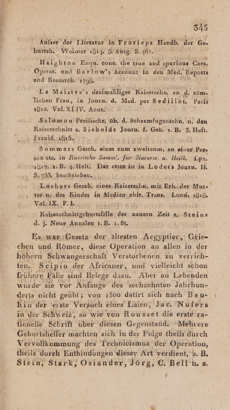 N | en, Kelch‘ der Tileratur in Frorieps Handb, ‚de Ge. burtsh. Weimar ı814,. 5.Ausg. 5. 462. Haighton Enqu. cone. the true and spurlous Caes, ‚Operat. und Barlow’ 5 Account in den Med. ‚ Reports and Ressarch. 1790.“ \ Le Maistre’s dxeimahliger RN an. di. nim«- ns lichen Frau, in Journ. d. Med. par Sodillör Paris 1812, Vol.XLIV. Acout. . Salomon Preilsschr, üb. d..Schaamfugenschn,. u. den Kaiserschnitt 5. Siebolds Journ. f. Geb. 1.B. 3. He, cr Frankf, 18u5., ne a: &gt;» ommers 'Gäsch. eines zum zweitenm, an einer ‚Pers - son etc, in Russische Samım!. für Naturw. u. Heilk. -Lpe. ad B; 4.Heft, Den erstprist in Loders Journ. Il. 8.735. beschrieben, .,, i | :Lochers Gesch, eines, Klssrahıh mic Erh, ‚der Mut= ter.u. des Kindes in Medico chir.. Trans. Lond, „dıd. Vol. IX. R, u a, Kaisesöhnittgehurtsfälle: FR neuern. Zeit s, Steins d. 7. Neue, Annalen ı. B. 1.5L, Es,.war.ı Gesetz der ältesten Kalbe Gi ‚chen und Römer, diese Operation an allen in, der höhern Schwangerschalt Verstorbenen, zu verrich- ten, Scipio der AÄfricaner, und vielleicht schen frühere Fall e sind Belege dazu. Aber an Lebenden wurde sie® vor Anfange des sechzehnten Jahrhun- derts nicht geübt; von 1500 datirt sich nach Bau- hin der 'erste Versuch eines Laien, Jac, Nufers in der Schw eiz, so wie von Rousset die erste ra- Geburtshelfer machten sich in der Folge theils durch Vervollkommung des 'Technicismus der Operation, theils durch Entbindungen dieser Art verdient, %. B. Stein, Stark, Osiander, Jörg, © Belin. a. f