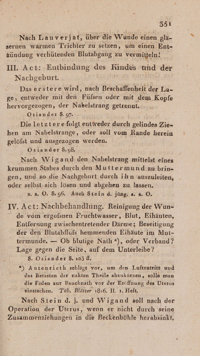 Nach Lauverjat, über die wunde einen glä- sernen wärmen Tr ichter zu setzen, um einen Ent« zündung verhütenden Blutabgang zu vermitteln! III. Act: Entbindung des Fündes und der Nachgeburt. \ Das erstere wird, nach Beschaffenheit der La- ge, entweder mit den Fülsen oder mit ‚dem Kopfe hervorgezogen, der ei ih: getrenat... Osiander S. 97- Die letztere folgt entweder durch zulinden Ziiu hen am Nabelstrange, oder soll vom Rande herein gelöfst und ausgezogen werden. Ösiander 9.08. Nach Wigand: den Nabelstrang mittelst eines krummen Stabes durch den Muttermund zu brin- gen, und so. die Nachgeburt durch ihn 'auszuleiten, oder selbst-sich lösen und abgehen zu lassen. a. a. O. 5.96. Auch Stein d. jüng. a. a. O. IV. Act: Nachbehandlung. Reinigung der Wun- de vom ergofsnen Pruchtwasser, ‚Blut, Eihäuten, Entfernung zwischentretender Därme; Beseitigung der den Blutabflufs hemmenden Eihäute im Mut- termunde. — Ob blutige Nath*), oder Verband? Lage gegen die Seite, auf dem a 8. Osiander 8, 105 fl. | a Autenrieth schlägt vor, um den T.uftenseitt: und das Betasten der ki Theile abzukürzen, sollö man die Fäden zur Bauchnath vor der Eröffnung des Uterus - einstechen. Tüb. Blätter 1816. IL. ı. Heft. Nach Stein .d. j. und Wigand soll nach der Operation der Üterus, wenn er nicht durch ‘seine Zusammenziehungen in die Beckenhöhle herabsinkt,