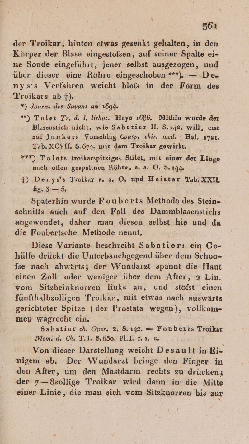 261 der Troikar, hinten etwas gesenkt gehalten, in den Körper der Blase eingestofsen, auf seiner Spalte ei=- ne Sonde eingeführt, jener selbst ausgezogen, und über dieser eine Röhre eingeschoben **), — De. nys’s Verfahren weicht blofs in der Form des -Troikars ab +). *) Journ. des Savans an 1694. ) Tolet Tr. dl. lithot. Waye 1686. Mithin wurde der Blasenstich nicht, wie Sabatier II. S.142. will, erst auf Junkers Vorschlag Consp. chir. med, : Hal, 1721. Tab, XCVIL 8.674. mit dem Troikar gewirkt, =) Tolets troikarspitziges Stilet, mit einer der Länge . nach offen gespaltnen Röhre, a. a O. 8.14% y Denys’s Troikar a. a, OÖ, und Heister Tab. XXII, ig.,5—5, Späterhin wurde Fouberts Methode des Stein- schnitts auch auf den Fall des Dammblasenstichs angewendet, daher man diesen selbst hie und da die Foubertsche Methode nennt, Diese Variante heschreibi Sabatier: ein Ge- hülfe drückt die Unterbauchgegend über dem Schoo= fse nach abwärts; der Wundarzt spannt die Haut einen Zoll oder weniger über dem After, 2 Lin. vom Sitzbeinknorren links an, und stöfst einen fünfthalbzolligen 'Troikar, mit eiwas nach auswärts gerichteter Spitze (der Prostata wegen), vollkom- men wagrecht ein. Sabatier ch. Oper. 2% 142. = Foubert:s Troikar Mem. d, Ch. T.I. 8.650. PLI. &amp;.ı. 2 | Von dieser Darstellung weicht Desault in Ei- nigem ab. Der Wundarzt bringe den Finger in den After, um den Mastdarm rechts zu drücken; der 7—8sollige Troikar wird dann in’ die Mitte einer Linie, die man sich vom Sitzknorren bis zur