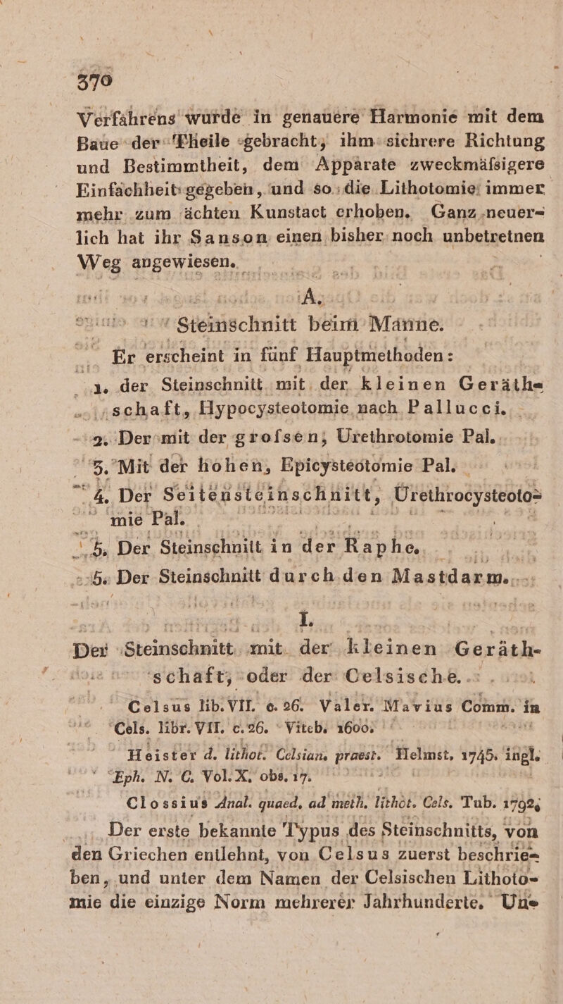 379 Verfährens wurde in genauere Harmonie mit dem Baue der“ 'Fheile »gebracht,; ihm-sichrere Richtung und Bestimmtheit, dem Appärate zweckmäfsigere Einfachheit: gegeben, und so ;die..Lithotomie: immer mehr zum 'ächten Kunstact erhoben. Ganz .neuer- lich hat ihr Sanson einen bisher: noch ynbaigeinen Weg angewiesen. Me ern 5. Be Steiischnitt beim Männe. n Er erscheint in fünf Hauptmethoden: Br der Steinschnitt. mit. der kleinen Ger äth- sinschaft, Hypocysteotomie nach Pallucci. | 2. Der'mit der grofsen, Urethrotomie Pal.: . 3.'Mit der hohen, Epicysteötomie Pal. a Der Seiteusteinschnitt, Urethrooysteoto- “ mie Pal. Ro EEE RE ES Der Benäohuen Taler fehhen vs | 2b: ‚Der BIEIRRCHHE durch. den Mastdarm... . a RR een L. 2 2 Der ;Steinschnitt, ‚mit. der‘ kleinen Guräuk- ‚schaft, ‚oder der Celsisch.e.. Celsus lib. Vin 6. 26. Valer. Wahr is Comm. in 'Cels. libr. YVIL c. 26. Viteb, 1600: Heister d. lithol. Celsian. praest. Helmet, 1745: Kal Eph. N. C. Vol. Ar obs, 17. E72 Clossius Anal. quaed, ad'meih. lithöt. Cels. Tub. 1792 Der erste bekannte Typus. des Steinschnitts, ' von den Griechen entlehnt, von Celsus zuerst beschrie= ben, .und unter dem Namen der Celsischen Lithoto- mie ie einzige Norm mehrerer Jahrhunderte. Une