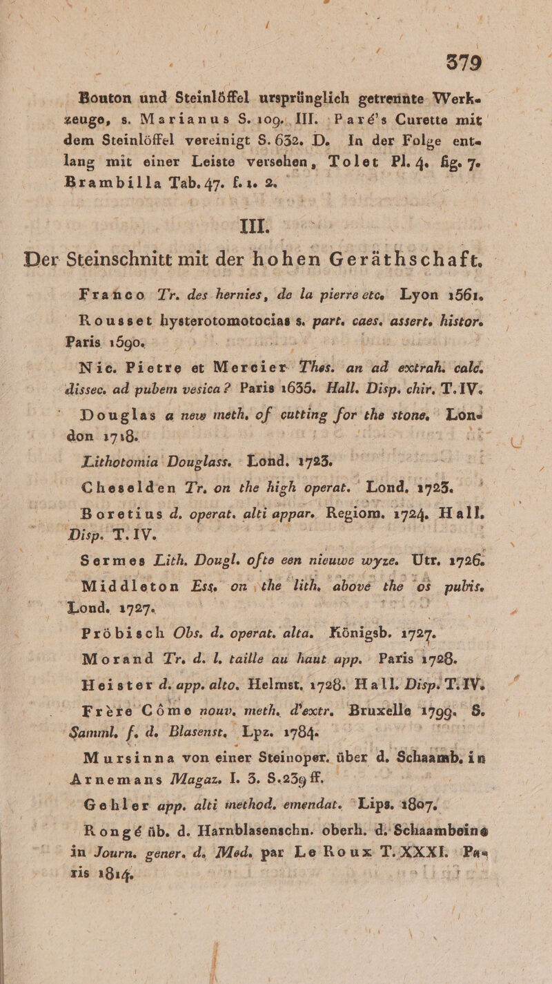 zeuge, s. Marianus S.109.,, Ill. ‚Pare's Curette mit dem Steinlöffel vereinigt S. 632. D. In der Folge ent- lang mit einer Leiste versehen, Toler Pl. 4 ip. &amp; Brambilla we 47. er 2 II. \ Steinschnitt mit der hohen Geräthschaft, Franco Tr. des hernies, de la pierreet« Lyon 1561. Rousset genen s. part. caes. asserts histor. Paris 1590. Nie. Pietre et Neerei ort Thes. an ad : calc. dissec. ad pubem vesica? Paris 1655. Hall. Disp. chir. T.IV. Douglas a new meth, of ER er the stone. Lon- don 1718. ” Lithotomia Douglass. Lond. 1723. Cheselden Tr. on the high operat. Lond, 1723. Boretius 4 operat. alt appar. Regiom, 1724. H all. Sermes Lith. Dougl. ofte een niouwe wyze. Urr. 1726. Middleton Ess. on \che, lich, above the os Pete Lond. 1727. Pröbisch Obs. d. operat. alta. Köniesb. 1727. Morand Tr. d. 1, taille au haut. app. Paris 1728. Heister.d. app- alto. Helmst. 1728. Hall. Disp. T.IV. Frere Cöme nouD. meth, d’oxtr. Bruxelle 179% &amp; ER Mursinna von einer Steinoper. über d. Schaamb, in Arnemans Maga: 1. 3. 5.239 ff, ne Gehler app. alti inethod, emendat. Lips. 1807. Ronge üb. d. Harnblasenschn. oberh. d.' Schaambeine in Journ. gener. d. Med. par Le RouxT. AXXL Pas zis 1814 }