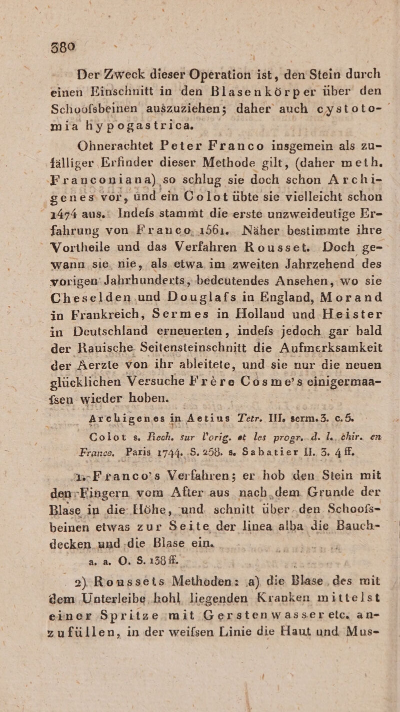 Der Zweck dieser Operation ist, den Stein durch einen Einschnitt in den Blasenkörper über den Schoofsbeinen auszuziehen; daher auch cystoto- mia hy pogastrica Ohnerachtet Peter Franco insgemein als zu- fälliger Erfinder dieser Methode gilt, (daher meth. Franconiana),so schlug sie doch schon Archı- genes vor, ‘und ein Colot übte sie vielleicht schon 1474 aus. Indefs stammt die erste unzweideutige Er- fahrung von Franco, 1561. Näher bestimmte ihre Vortheile und das Verfahren Rousset. Doch ge- wann: sie, nie, als etwa. im zweiten Jahrzehend des vorigen’ Jahrhunderts, bedeutendes Ansehen, wo sie Cheselden.und Douglafs in England, Morand in Frankreich, Sermes in Holland und Heister in Deutschland erneuerten, indefs jedoch gar bald der Rauische. Seitensteinschnitt die Aufmerksamkeit der Aerzte von ihr ableitete, und sie nur die neuen glücklichen Versuche Frere Cosme’s einigermaa- Tsen wieder hoben. Archigenesi in Aectins Tetr. III, serm.3. c.5. Colot s, Roch, sur l'orig. et les progr...d. I. thir. en France. Paris 1744. .5. 258. » Sabatier 11.3. 4. .3srFıranco’s Verfahren; er.hob den Stein mit denrEingern vom After aus nachdem Grunde der Blase in die: .Elöhe, und schnitt uber den. Schoofs- beinen etwas zur Seite der linea alba ‚die Bauch- decken und ‚die Blase ein. a. a. O. S. 138 #. . 2) Ronssets Methoden: e) die Blase, des mit dem Unterleibe. kohl liegenden Kranken mittelst einer Spritze mit Gerstenwasserelc, an- zufüllen, in der weifsen Linie die Haut und Mus-