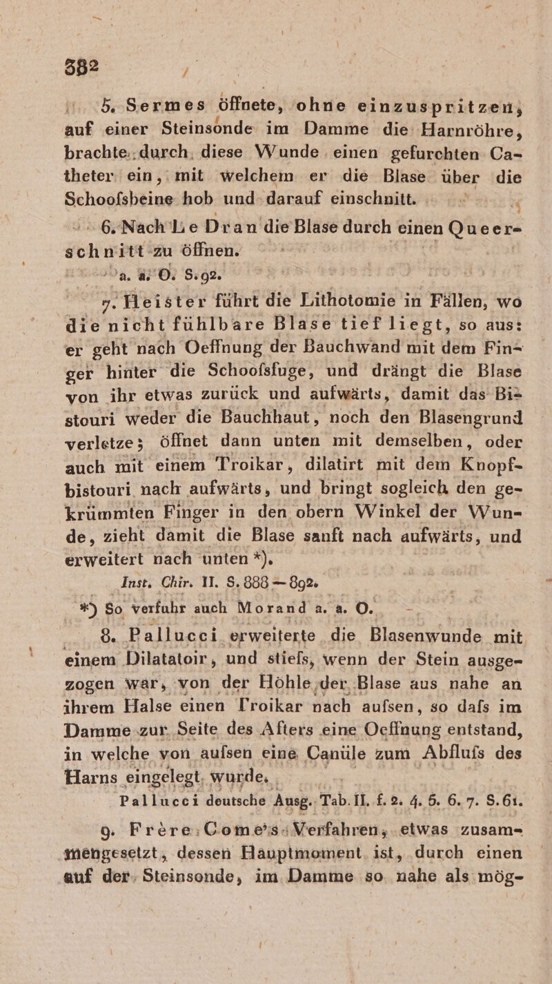 5, Sermes öffnete, ohne einzuspritzen; auf einer Steinsonde im Damme die Harnröhre, brachte..durch. diese Wunde einen gefurchten Ca- theter ein,: mit welchem er die Blase über die Schoofsbeine hob und. darauf einschnitt. % -6,Nach’ Lie Dran'die Blase durch einen Queer- ee zu Öffnen. a 80. 5:92. 27a Y. Heister führt die Lithotomie in Fällen, wo die nicht fühlbare Blase tief liegt, so aus: er geht nach Oeffnung der Bauchwand mit dem Fin- ger hinter die Schoofsfuge, und drängt die Blase von ihr etwas zurück und aufwärts, damit das Bi* stouri weder die Bauchhaut, noch den Blasengrund verletze ; öffnet dann unten mit demselben, oder auch mit einem Troikar, dilatirt mit dem Knopf- bistouri nach aufwärts, und bringt sogleich den ge- krümmten Finger in den obern Winkel der Wun- de, zieht damit die Blase sanft nach aufwärts, und erweitert nach unten *). Inst, Chir. 11. 8.888 — 89% u) So verfuhr auch Morand 2.20. 8. Pallucei. erweiterte die Blasenwunde mit einem Dilatatoir, und stiels, wenn der Stein ausge- zogen war, von der Höhle ‚der. ‚Blase aus nahe an ihrem Halse einen Troikar nach aufsen, so dafs im Damme zur. Seite des Afters eine Ocffnung entstand, in welche von aufsen eine Canüle zum Abfluis 5 Harns eingelegt wurde, | Ä Pallucci deutsche Ausg. Tab. Il. £. 2 4. 5. 6. 7. S.61. 9. Frere:Gome’s«+ Verfahren; etwas zusam- imengesetzt, dessen Hauptmoment ist, durch einen auf der, Steinsonde, im Damme so nahe als mög-