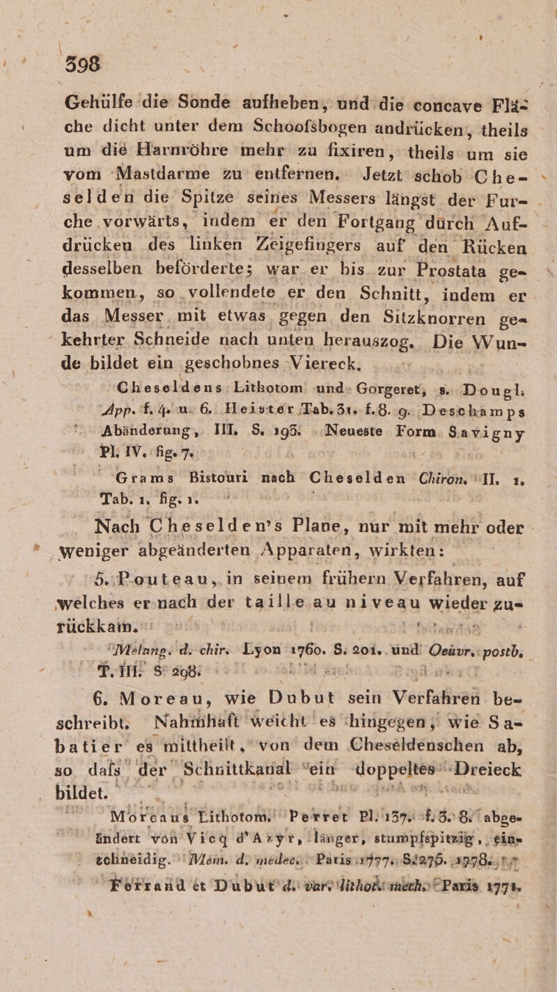 \ ’ — 398 Gehülfe die Sonde aufheben, und die concave Flä= che dicht unter dem Schoofsbogen andrücken, theils um die Harnröhre mehr zu fixiren, theils um sie vom ‘Mastdarme zu entfernen. Jetzt schob Che- selden die Spitze seines Messers längst der Fur- . che vorwärts, indem er den Fortgang dürch Auf- drucken des linken Zeigefiugers auf den Rücken desselben beförderte; war.er bis zur Prostata ge= kommen, so ‚vollendete er den Schnitt, indem er das Messer mit etwas gegen den Sitzknorren ge= kehrter Schneide nach unten herauszog, Die Wun- de bildet ein ‚geschobnes Viereck, Cheseldens Litkotom «und» Gorgeret, 8. Dougl: App. f.4 us 6, Heister Tab. 31. 8.8.9. Deschamps Abänderung, IIL 5. a Neueste Form a pl. IV. fig. 7. R- | Grams Bistouri nach Cheselden Chiron “I. 1. Tab. ı. fg. 1. | Nach Cheseldems Plane, nur mit mehr oder weniger abgeänderten Apparaten, wirkten: 5.:Pouteau,.in seinem frühern Verfahren, auf welches er:nach der taille au niveau wieder zu- rückkam. NARt, | Melang. d. chir: un ro. 5: 20i.. Halt Oeior, postb, Pin S’ 508; Bin ak 6. Moreau, wie Biken sein Vorkißhei be- schreibt. Nahmhaft weicht es hingegen ‚| wie Sa- batier es mittheilt, “von dem Cheseldenschen ab, so dafs’ der” Schnitikanal ‘ein Be ie „Deieck bildet. 65:97 Morcaus Tithotom.' Perret on; 137 &amp; 3. 8: abge- indert von Vieq dAryr, länger, stumpfspitzig ,, ein» echneidig.' Mem. d. inedee,  Paris «17774-854276. 2778. Kir Forrand et Dubur’dii var lichoknmechs? Paris 1778.