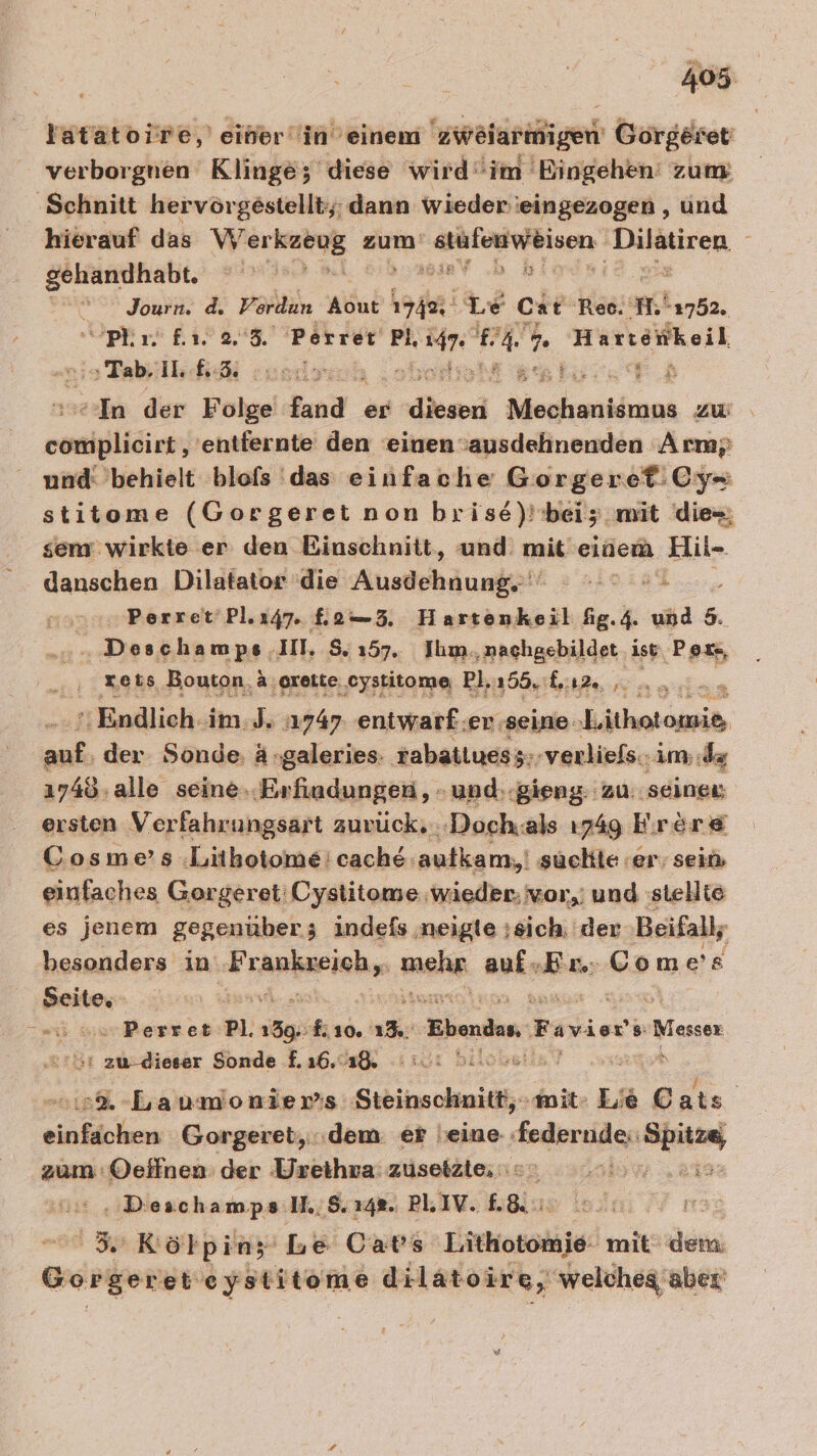 Yatatoire,' eiherin’einem 'zweiarmigen Gorgeiet verborgnen Klinge; diese wird‘'im 'Eingehen' zum ‚Schnitt hervörgestellt;; dann wieder eingezogen , und hierauf das ae zum BEeWRLUN. TRETEN, gehandhabt. irrt ‚M BIRY .b Be “ Journ. d. Vordun wc 1749, Le Cat ‘Rec. mi 1752. “pRr. fi. 2.8. Porrer Pi, Sr eh W,. Hartöiikeil Tab. I. und; a. “In der Folge Jand . er ee eukaakbuch zu seele 'entfernte den einen ausdehnenden Arm; und: behielt blofs das einfache Gorgeret:.Cy- stitome (Gorgeret non brise)! bei; mit dies; sem wirkte er den Einschnitt, und: mit: einem ‚Hil- danschen Dilatator die Ausdehäunkpt‘ aa „ Perret'Pl.147. £2—5. Hartenkeil fig.4. und 5. ‚ Deschamps, 1, S. 157. Jhm.,nachgebildet. ist Poxs, ‚ xets Bouton ä,oreite. cystitome Pl,ı55. ka 4... Endlich -im.J. ‚1747. entwarf :er seine Lithetomib, a der Sonde. A »galeries: rabatiues;; ‚verliefs.. im; de ı748, alle seine..Erfiadungen, - und.-gieng: zu: seinen ersten Verfahrungsart aurück...-‚Doch.als 1749 Frröre® Cosme’s :Lithotome: cache autkam,! suchte er, sein einfaches Gorgeret' Cystitome wieder; vor, und :stellie es jenem gegenuber; indefs ‚neigle ;sich. der Beifall; besonders in Frankzeich,. Arc auin a Comes Seite, E surPerret Pl. 139, 810. = Ebondan, Favior 8: Messer er zu-dieser Sonde 1.36.48, : 12: bilosalisV sugar 2% -Laumonier:s Steinschnitt,-mit- Lie Cats einfichen Gorgeret,..dem er jeine EeiergBee Ba zum Oeffnen: der Ürethra' züsetzte, = Ä AR REIHE 8.248. PLIV. £8&amp; Ä “Kölpinz Le Cars a mit dem Burgos etieystitome dilatoire, welcheg aber