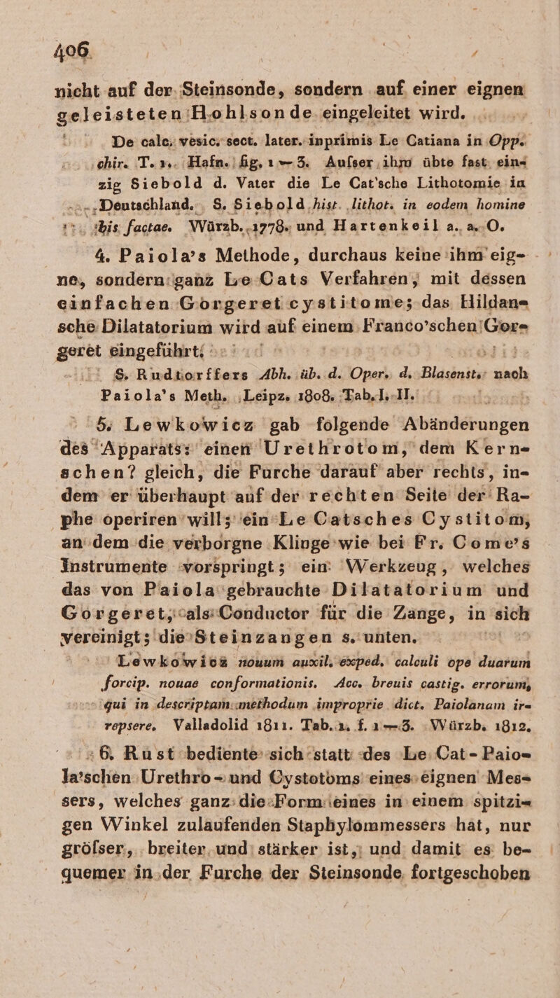 nicht auf der. Steinsonde, sondern . auf, einer eignen geleisteten ‘HB,ohlson de. eingeleitet wird. De cale; vesic.'sect. later. inprimis Le Catiana in Opp. ‚chir. Tex. Hafn.ifg,ı— 5. Aufser ihm übte fast. ein- zig Siebold d. Vater die Le Cat'sche Lithotomie ia -‚ Deutschland. , $. Siebold hisr. ‚lithot: in eodem homine &gt; bis factae. Wärzb. .1778. und Hartenkeil a..a.-0, 4. Paiola’s Methode, durchaus keine 'ihm’eig- ne, sondern:ganz be Cats Verfahren, mit dessen einfachen Goörgeret eystitome; das. EHildan- sche: Dilatatorium wird auf einem: Franco’schen'! 'Gor- geret eingeführt; &gt; =aE &amp; Rudtorffers Abh. üb. d. Oper, d, Blgeinitit- nah Paiola's Meth. ‚Leipz. 1808. 'Tab.I..II. 5: Lewkowicz gab folgende chen des “Apparatsz einen Urethrotom,'dem Kern- schen? gleich, die Furche darauf aber rechts, in- dem er überhaupt auf der rechten Seite der Ra- phe operiren wills 'ein’Le Catsches Cystitom, an.dem die verborgne ‚Klinge ‘wie bei Fr. Come’s Instrumente :vorspringt; ein: Werkzeug , welches das von Paiola'gebrauchte Dilatatorium und Gorgeret,salsConductor für die Zange, in sich NerBnNgts ‚dievSteinzangen s.'unten. | 'Lewkowios nouum auxil. exped. caleuli ope duarum ‚foreip. nouae conformationis. Acc. breuis castig. errorum, qui in descriptam:methodum ‚improprie dict. Paiolanamn ir= repsere. Valladolid ı8ı1. Tab. 2. £.1ı— 3. Würzb, ı8ı2. +6. Rust bediente‘sich ‘statt: «des Le; Cat- Paio= la’schen Urethro- und Oystotoms''eines»eignen Mes- sers, welches ganz: die:Form:ieines in einem spitzi= gen Winkel zulaufenden Staphylommessers hat, nur gröfser., breiter. und: stärker ist,ı und damit es: be- quemer in,der Furche der Steinsonde, fortgeschoben