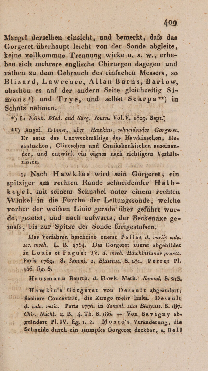 Mängel derselben einsieht, und bemerkt, dafs das -Gorgeret-überhaupt leicht von der Sonde abgleite, keine, vollkommne. Trennung: wirke u. s. w., erhe- ben. sich mehrere englische Chirurgen dagegen und rathen: Zu dem Gebrauch des einfachen Messers, so Bilizard, Lawrence, Allan Burns, Barlow, ebschon: es auf der andern Seite gleichzeitig Si- mons*) und Trye, und age meine) in Schutz nehmen. #) In Edinb. Med. and Surg, Journ. Vol, 12 Thy: Sept.; 3%) ‚Angef. Eriuner.. ber; Binakips, schneidendes Gorgeret. Er setzt das Unzweckmäfsize des, Hawkinschen, De- saultschen , Clineschen und Cinikshtenkischen auseinane er der, und entwirft « ein eignes nach, zichtigern Verhälte m nissen. &amp; 1 Nach Hakikdäge wird: ‚sein TEEN ein spitziger am rechten Rande schneidender Halb- kegel, mit seinem Schnabel unter einem rechten Winkel in die Furche der Leitungssonde, welche vorher der weifsen Linie gerade über ödführt wur- de, gesetzt, und nach aufwärts, der Beckenaxe ge- | mäls, ‚ bis‘ zur Spitze der Sonde forigestoßsen. Das Verfahren beschrieb zuerst Pallas d. variis calc. ses. meth. L.B. 1754. Das Gorgeret zuerst abgebildet „in Louis et Faguet Th. d. meth. Hawkinsianae prasst. ..4Paris 1769. S. Samınl, z, Blasenst. 8. ab, ‚BRerret Pl, \..,366. fig. 9. Hs | “ Hausmann Bath; d. Hawk, RE Samnl, 5.238. ’Hawkin’ 8 Görgerer von Desault abgeändert; “lachere Concavität, die Zuuge mehr links. Desault d. cab. vesic. Paris 1776. in Samınl. zum Blasenst. $. 187. Chir. Nachl. 2.B. 4. Eh. 8.186. — Von Sav igny ab- ‚geändert Pl. IV. fig,ı.2. Monr 9'8. Veränderung, die Schneide durch ‚ein stumpfes Gorgeret deckbar, s. Boll