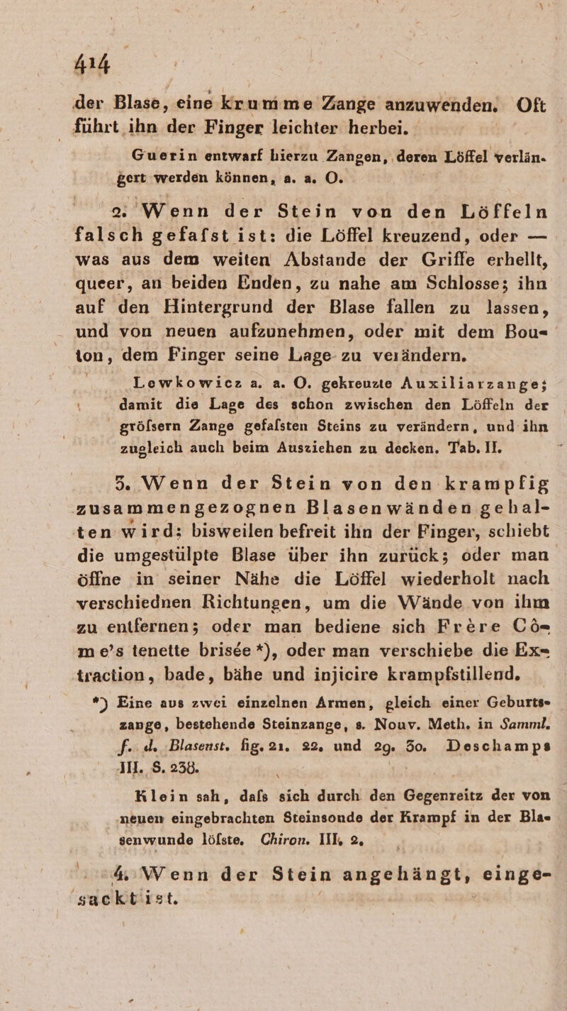 ‚der Blase, eine krumme Zange anzuwenden. Oft führt, ihn der Finger leichter herbei. Guerin entwarf hierzu Zangen, , Moren Löffel verlän. gert werden können, a. a. OÖ. Wenn der Stein von den Löffeln falsch gefafst ist: die Löffel kreuzend, oder — was aus dem weiten Abstande der Griffe erhellt, queer, an beiden Enden, zu nahe am Schlosse; ihn auf den Hintergrund der Blase fallen zu lassen, und von neuen aufzunehmen, oder mit dem Bou- ton, dem Finger seine Lage zu verändern. Lewkowicz a. a. O. gekreuzte Auxiliarzange; damit die Lage des schon zwischen den Löffeln der gröfsern Zange gefalsten Steins zu verändern, und ihn zugleich auch beim Ausziehen zu decken. Tab. II. 5. Wenn der Stein von den krampfig zusammengezognen Blasenwänden ‚gehal- ten wird; bisweilen befreit ihn der Finger, schiebt die umgestülpte Blase über ihn zurück; oder man öffne in seiner Nähe die Löffel wiederholt nach verschiednen Richtungen, um die Wände von ihm zu entfernen; oder man bediene sich Frere Ci m e’s tenette brisee *), oder man verschiebe die Ex=- traction, bade, bähe und injieire krampfstillend. *) Eine aus zwei einzelnen Armen, gleich einer Geburts zange, bestehende Steinzange, s. Nouv. Meth. in Samml, fe. de Blasenst. fig. 21. 22. und P9n 50. Deschamps JH. S. 230. Klein sah, dafs sich durch den Gegenreitz der von neuen eingebrachten Steinsonde der Krampf in der Bla- senwunde löfste. Chiron. III 2, \ 4:Wenn der Stein BIEPTENEUE einge- sacktist.