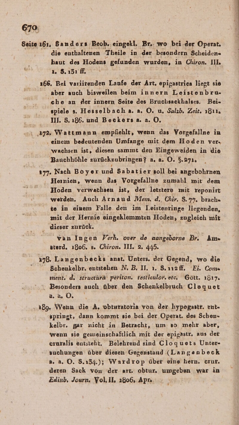 Seite 161. Bath Beob.. ec Br.. wo bei .der Operat. die enthaltenen Theile in .der 'besondern Scheiden« haut des Hodens gefunden wurden, in ‚Chiron. 100 8 1. 8.151 f. 66. Bei varlitenden Laufe der Art. epigastrica liegt sıo aber auch bisweilen beim innern Leistenbru- ‘che an der innern Seite des Bruchsackhalses. Bei- spiele =. Hesselbach.a. a, O. u. Salzb, Pole 1811 11. S. 186. und Beckers a.2.0. ı 17%: Wattmann empfiehlt, wenn das Vorgefallne in ‚einem bedeutenden Umfange mit dem Hoden ver. wachsen ist, diesen sammt den Eingeweiden in ie Bauchliöhle zurückzubringen?? a. 2. O. $.271, 077. Nach Boyer und Sabatier soll bei angebohrnen ‚, Heinien, wenn das Vorgefallne zumahl mir dem Hoden verwachsen ist, der letztere mit reponirt werden. Auch Arnaud Mem. d,, Chir. S.77. brach« te in einem Falle den im Leistenringe liegenden, mit der Hernie eingeklemmten Hoden, zugleich mit ‚ dieser zurück. van Ingen Verh. over de aangeborne Br. Am« sterd. 1806. s. Chiron. II. 2, 445. 178. Langenbecks anat. Unters, der Gegend, wo die Schenkelbr, entstehen N, B, IT. ı. S.noff. Ei. Coma ment. d. structurä' periton. testieulor, etc, Gött. 1817. x Besonders auch über den Schenkelbruch Cloquet 2.2 0. ‚189. Wenn die A, obturatoria von der hypogastr. ent- springt, dann kommt sie bei der Operat. des Schen- kelbr. gar nicht in Betracht, um so mehr aber, wenn sie gemeinschaftlich mit der epigästr. aus der eroralis entsteht, Belehrend sind Cloquets Unter- suchungen über diesen Gegenstand (Langenbeck a. a. ©. 8.154.); Wardrop über eine hern. crur. deren Sack von der art. obtur. umgeben war in Edinb, Journ, Vol.Il, 1806, Apı