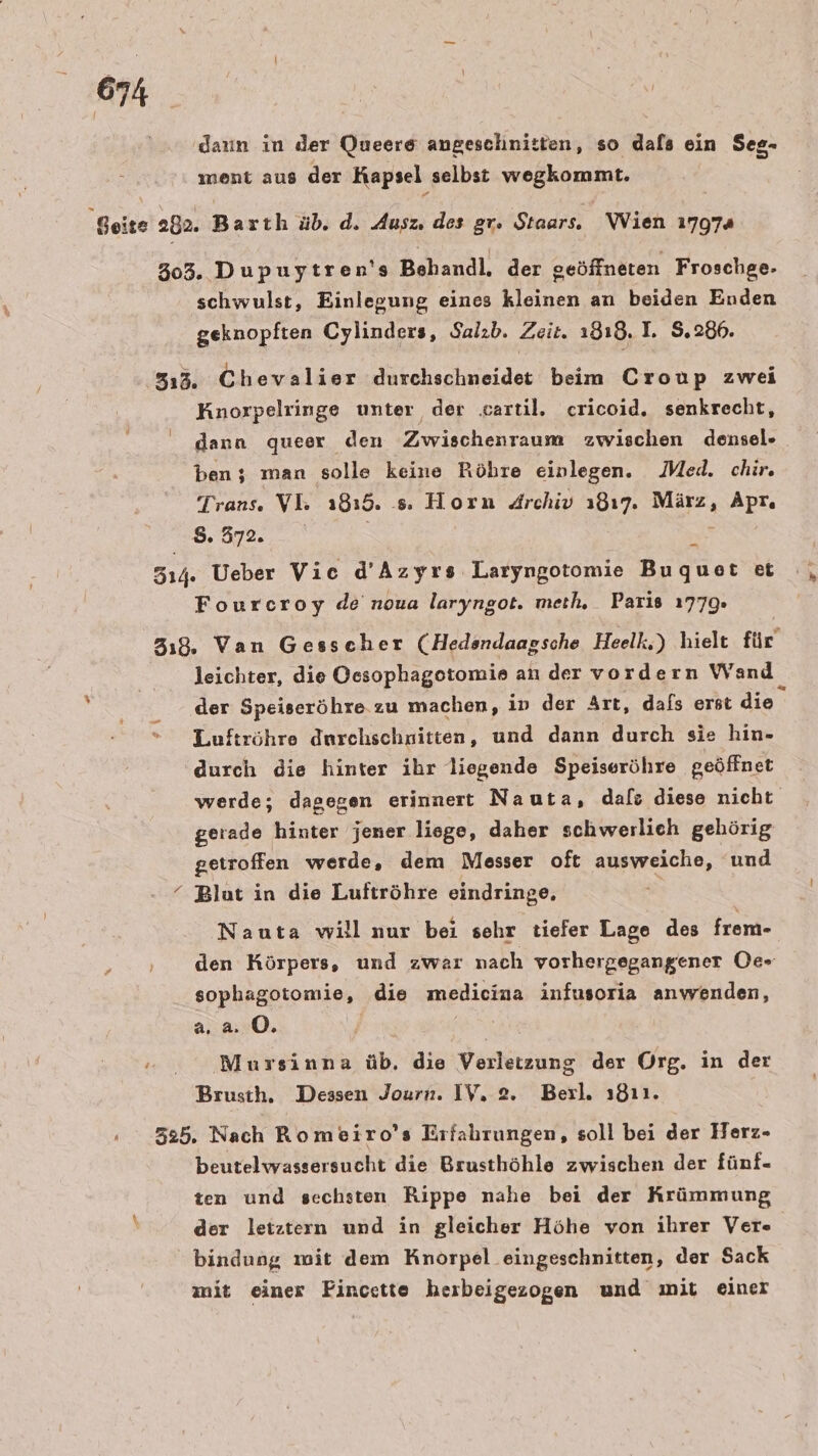 daun in der Queere angeschnitten, so dals ein Seg- ment aus der Kapsel selbst wegkommt. schwulst, Einlegung eines kleinen an beiden Enden geknopften Cylinders, Salzb. Zeit. 1318. 1. S,.286. Knorpelringe unter der .artil. cricoid. senkrecht, dann queer den Zwischenraum zwischen densel- ben ; man solle keine Röhre einlegen. Med. chir, Trans. VL: 1815. s. Horn Archiv 1817. März, Apr, N Fourcroy de noua laryngot. meth. Paris 1779» leichter, die Oesophagotomie an der vordern Wand der Speiseröhre.zu machen, in der Art, dafs erst die Luftröhre durchschritten, und dann durch sie hin- durch die hinter ihr liegende Speiseröhre geöffnet getroffen werde, dem Messer oft ausweiche, und Blut in die Luftröhre eindringe. Nauta willnur bei sehr tiefer Lage des frem- sophagotomie, die medicina infusoria anwenden, a.a. 0. are Mursinna üb. die Verletzung der Org. in der beutelwassersucht die Brusthöhle zwischen der fünf- ten und sechsten Rippe nahe bei der Krümmung der letztern und in gleicher Höhe von ihrer Ver bindung mit dem Knorpel eingeschnitten, der Sack mit einer FPincette herbeigezogen und mit einer