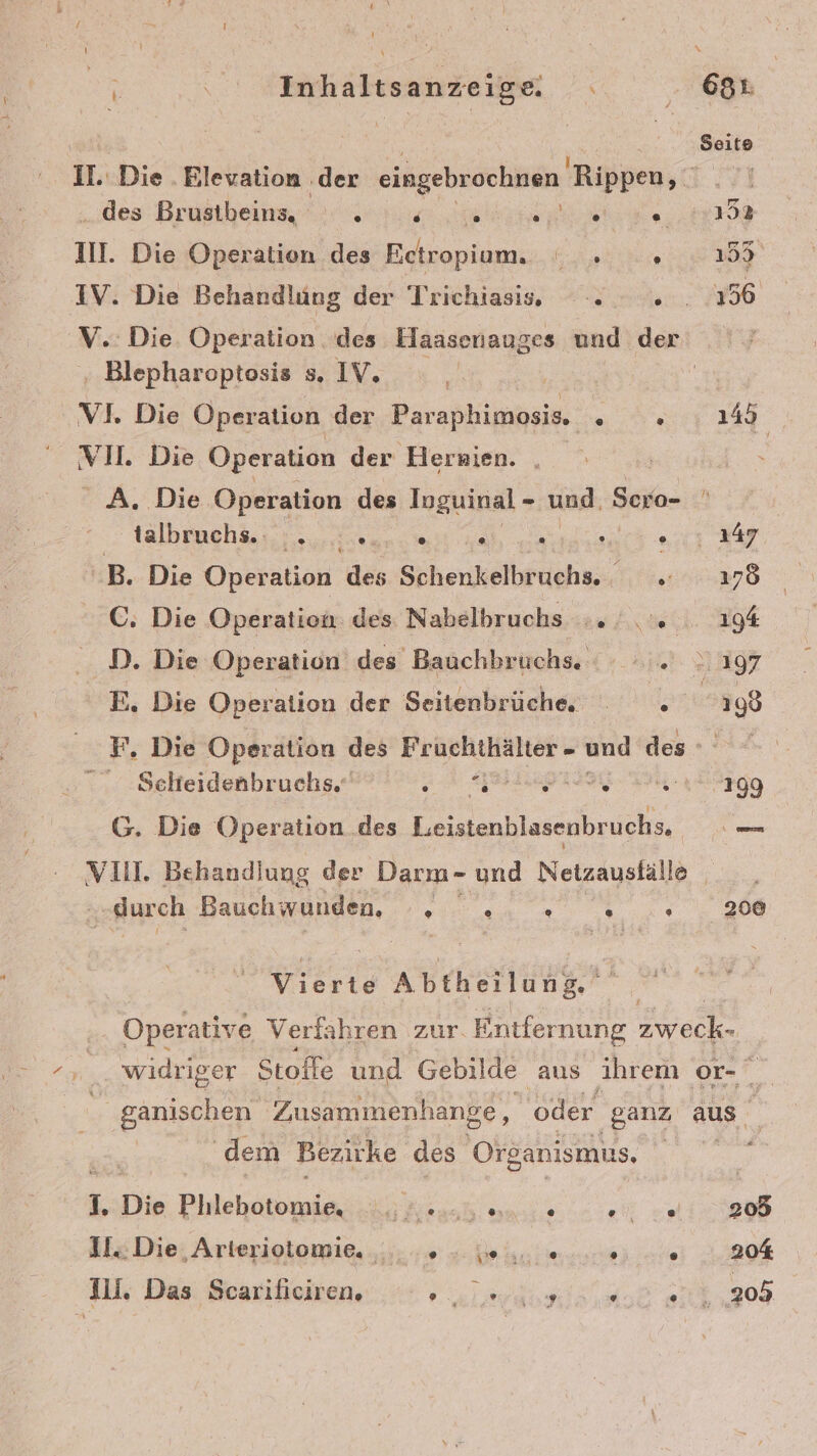 IL. Die . Blevation ‚der eingebrochnen Rippen, „des: Brustibeine ss ehe, au. Die Operation des Ectropium. ie IV. Die Behandlung der Trichiasiss, . .» V.. Die Operation. des Haasenauges und der ‚ Blepharoptosis s, IV. | VL Die Operation der Paraphimosis. . VH. Die Operation der Hersien. A. Die Operation des Inguinal - und. Soro- tälbruchäs 2... ;.e0n.% e® (0) L} @ -B. Die Operation des Schenkelbruchs. . C. Die Operation: des Nahelbruchs ... D. Die Operation des Bauchbrüchs. .. E, Die Operation der Seitenbrüche, . F, Die Operation des Fruchthälter - und des - -Selteidenbruchs. Er acreiae eees Z iz G. Die Operation des Leistenb ek VIII. Behandlung der Darm- und Netzausfälle „durch Bauchwunden, ® @ @ &amp; 8% er ee 145 200 dem Bezirke des Organismus, 1. Die Biitebiponeiä 7 VR eh 315 Die; Arterioiomie, „... 4 4 Kai ee ale Jli. Das Scariliciren. a la