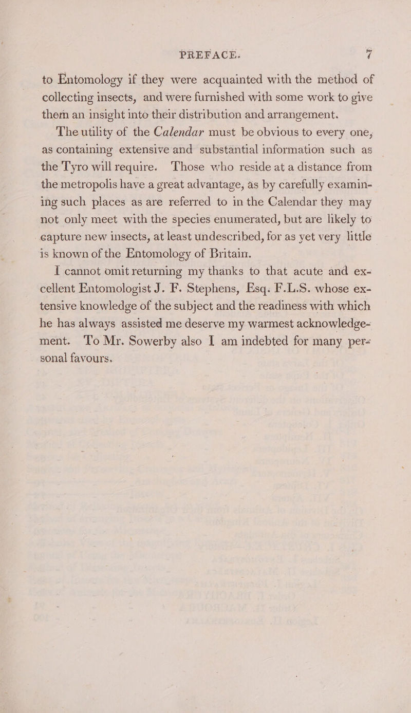 to Entomology if they were acquainted with the method of collecting insects, and were furnished with some work to give them an insight into their distribution and arrangement. The utility of the Calendar must be obvious to every one, as containing extensive and substantial information such as the Tyro will require. Those who reside at a distance from the metropolis have a great advantage, as by carefully examin- ing such places as are referred to in the Calendar they may not only meet with the species enumerated, but are likely to _eapture new insects, at least undescribed, for as yet very little is known of the Entomology of Britain. I cannot omit returning my thanks to that acute and ex- cellent Entomologist J. F. Stephens, Esq. F.L.S. whose ex- tensive knowledge of the subject and the readiness with which he has always assisted me deserve my warmest acknowledge- ment. ‘To Mr. Sowerby also I am indebted for many per= sonal favours. |
