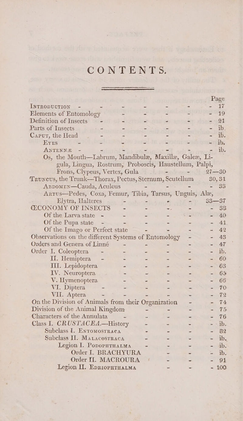 CONTENTS. _ Page INTRODUCTION - - = - - = NF4 Elements of Penola - - - ~ - 19 Definition of Insects = = - - - - 21 Parts of Insects - - - - - =~ 10) Caput, the Head - ~ - - - - ib. Evers - u - - - - ~ ib, ANTENNE - ib. Os, the Than ese Mandibtile, Marile, Coles te gula, Lingua, Rosteann, Proboscis, Haustellum, Palpi, Frons, Clypeus, Vertex, Gula - - 27—30 Truncvus, the Trunk—Thorax, Pectus, Sternum, Scutellum 30, 31 Aspomen—Cauda, Aculeus - - - - 33 Artus—Pedes, Coxa, Femur, Tibia, Tarsus, Unguis, Ale, Elytra, Halteres - - ° - 33—37 ©CONOMY OF INSECTS - - - = - 38 Of the Larva state - - - - a - 40 Of the Pupa state - - - - - 41 Of the Imago or Perfect RG - - - - 42 Observations on the different Systems of Entomology - - 43 Orders and Genera of Linné - - - ~ - AT Order I. Coleoptera — - - - ~ - - ib. If. Hemiptera - - - - - - 60 III. Lepidoptera - - . - - 63 IV. Neuroptera - ~ - - - 65 V. Hymenoptera - ~ ~ - - 66 VI. Diptera ~ - - - ~ - 70 VII. Aptera - ~ - S - =o On the Division of Animals from their Organization - - 74 Division of the Animal Kingdom - - ~ - % Characters of the Annulata = = be “ =. 7G Class I. CRUSTACEA.—History ~ - - - - ib. Subclass I. Entromosrraca - - - - 82 Subclass IT. Maracostraca - ~ - - tb Legion I. PopoputHatma - - - - ib. Order I. BRACHYURA ~ - - ib. Order If. MACROURA ~ - - Qt