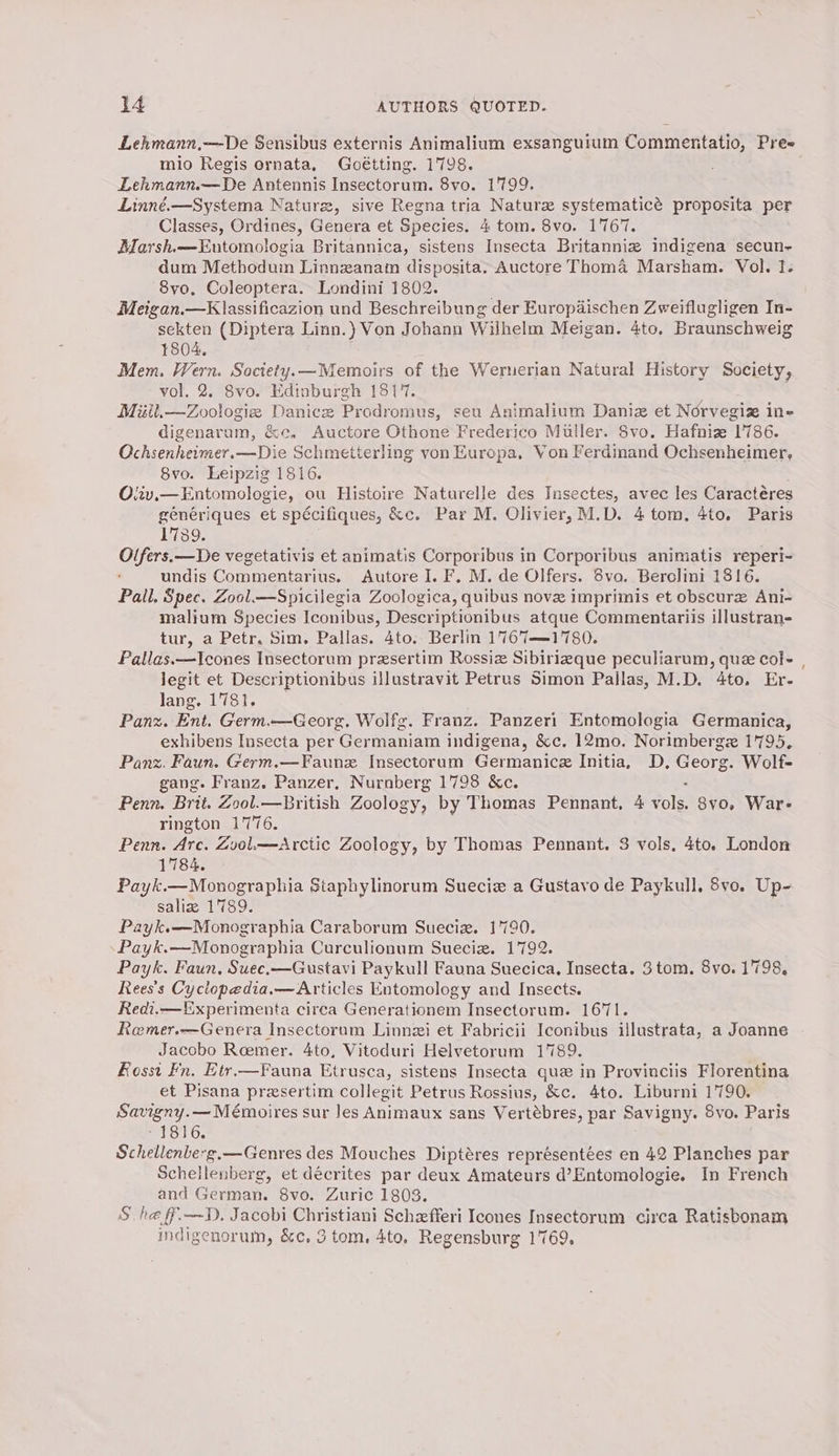 Lehmann,—De Sensibus externis Animalium exsanguium Commentatio, Pree mio Regis ornata, Goétting. 1798. Lehmann.~—De Antennis Insectorum. 8vo. 1799. Linné.—Systema Naturz, sive Regna tria Nature systematicé proposita per Classes, Ordines, Genera et Species. 4 tom. 8vo. 1767. AMarsh.—Eutomologia Britannica, sistens Insecta Britanniz indigena secun- dum Methodum Linnzanam disposita. Auctore Thoma Marsham. Vol. 1. “8vo, Coleoptera. Londini 1802. Meigan.—Klassificazion und Beschreibung der Europaischen Zweiflugligen In- sekten (Diptera Linn.) Von Johann Wilhelm Meigan. 4to. Braunschweig 1804. Mem. Wern. Society.x—Memoirs of the Weruerian Natural History Society, vol. 2. 8vo. Edinburgh 1817. Miitl.—Zoologie Danice Prodromus, seu Animalium Daniz et Norvegiz in- digenarum, &amp;c, Auctore Othone Frederico Muller. 8vo. Hafniz 1786. Ochsenheimer.—Die Schmetterling von Europa, Von Ferdinand Ochsenheimer, 8vo. Leipzig 1816. Oviv.—Entomologie, ou Histoire Naturelle des Insectes, avec les Caractéres generiques et spécifiques, &amp;c. Par M. Olivier, M.D. 4 tom, 4to. Paris 17389. Olfers.—De vegetativis et animatis Corporibus in Corporibus animatis reperi- undis Commentarius. Autore I. F. M. de Olfers. 8vo. Berolini 1816. Pall. Spec. Zool—Spicilegia Zoologica, quibus nove imprimis et obscurz Ani- malium Species Iconibus, Descriptionibus atque Commentariis illustran- tur, a Petr. Sim. Pallas. 4to. Berlin 1767—1780. Pallas.—Icones Insectorum przsertim Rossiz Sibirieque peculiarum, que cole | legit et Descriptionibus illustravit Petrus Simon Pallas, M.D. 4to. Er- dangcliGts Panz. Ent. Germ.—Georg. Wolfg. Franz. Panzeri Entomologia Germanica, exhibens Insecta per Germaniam indigena, &amp;c. 12mo. Norimbergez 1795, Panz. Faun. Germ.—Faune Insectorum Germanice Initia, D. Raat Wolf- gang. Franz. Panzer. Nurnberg 1798 &amp;c. Penn. Brit. Zool.—British Zoology, by Thomas Pennant, 4 vols 8vo, War- rington 1776. Penn. Arc. Zool—aArctic Zoology, by Thomas Pennant. 3 vols, 4to. London 1784. Payk.—Monographia Staphylinorum Suecie a Gustavo de Paykull, 8vo. Up- saliz 1789. Payk.—Monographia Caraborum Sueciz. 1790. Payk.—Monographia Curculionum Sueciz. 1792. Payk. Faun, Suee,—Gustavi Paykull Fauna Suecica, Insecta. 3tom. 8vo. 1798, Rees’s Cyclopedia.—Articles Entomology and Insects. Redi,—Experimenta circa Generationem Insectorum. 1671. Remer.—Genera Insectorum Linnzi et Fabricii Iconibus illustrata, a Joanne Jacobo Remer. 4to, Vitoduri Helvetorum 1789. fosst Fn. Etr.—Fauna Etrusca, sistens Insecta que in Provinciis Florentina et Pisana przsertim collegit Petrus Rossius, &amp;c. 4to. Liburni 1790. ee sur les Animaux sans Vertébres, par Savigny. 8vo. Paris ~ 1816. Schellenberg.—Genres des Mouches Diptéres représentées en 42 Planches par Schellenberg, et decrites par deux Amateurs d’Entomologie. In French and German. 8vo. Zuric 1803. S he ff.—-D. Jacobi Christiani Schefferi Icones Insectorum circa Ratisbonam indigenorum, &amp;c. 3 tom, 4to. Regensburg 1769,