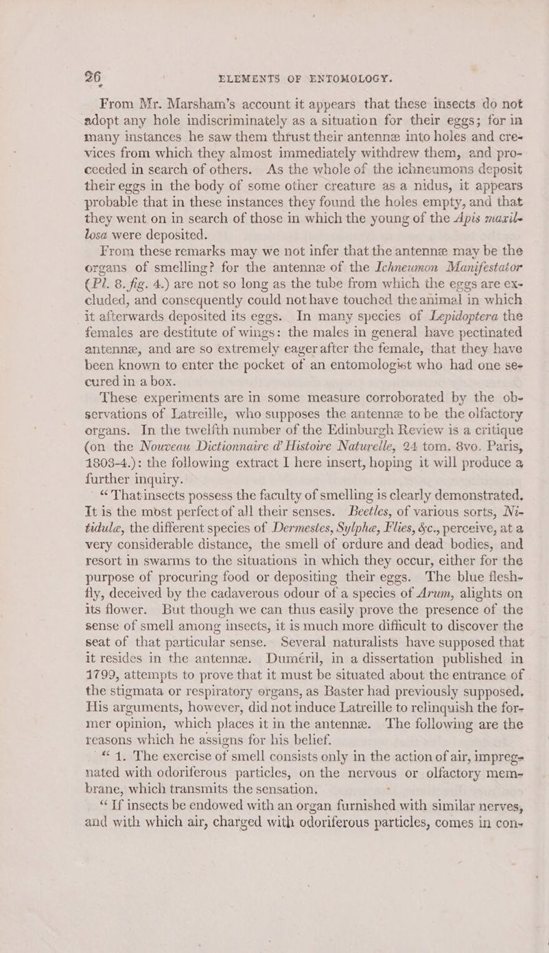 From Mr. Marsham’s account it appears that these insects do not adopt any hole indiscriminately as a situation for their eggs; for in many instances he saw them thrust their antenne into holes and cre- vices from which they almost immediately withdrew them, end pro- ceeded in search of others. As the whole of the ichneumons deposit their eggs in the body of some other creature as a nidus, it appears probable that in these instances they found the holes empty, and that they went on in search of those in which the young of the Apis :maril- losa were deposited. From these remarks may we not infer that the antenne may be the organs of smelling? for the antenne of the Ichnewnon Manifestaior (Pi. 8. fig. 4.) are not so long as the tube from which the eggs are ex- cluded, and consequently could not have touched the animal in which _it afterwards deposited its eggs. In many species of Lepidoptera the females are destitute of wings: the males in general have pectinated antenne, and are so extremely eager after the female, that they have been known to enter the pocket of an entomologist who had one ses cured in a box. These experiments are in some measure corroborated by the ob- servations of Latreille, who supposes the antenne to be the olfactory organs. In the twelfth number of the Edinburgh Review is a critique (on the Nouveau Dictionnaire d Histowe Naturelle, 24 tom. 8vo. Paris, 1803-4.): the following extract I here insert, hoping it will produce a further inquiry. - “ Thatinsects possess the faculty of smelling is clearly demonstrated, It is the most perfect of all their senses. Beetles, of various sorts, Ni- tidula, the different species of Dermestes, Sylphe, Flies, &amp;c., perceive, at a very considerable distance, the smell of ordure and dead bodies, and resort in swarms to the situations in which they occur, either for the purpose of procuring food or depositing their eggs. The blue flesh- fly, deceived by the cadaverous odour of a species of Arum, alights on its flower. But though we can thus easily prove the presence of the sense of smell among insects, it is much more difficult to discover the seat of that particular sense. Several naturalists have supposed that it resides in the antenne. Duméril, in a dissertation published in 1799, attempts to prove that it must be situated about the entrance of the stigmata or respiratory organs, as Baster had previously supposed. Tlis arg guments, however, did not induce Latreille to relinquish the for- mer opinion, which places it in the antenne. The following are the reasons which he assigns for his belief. “4, The exercise of smell consists only in the action of air, impreg- nated with odoriferous particles, on the nervous or olfactory mem- brane, which transmits the sensation. “Tf insects be endowed with an or gan Prancaaed with similar nerves, and with which air, charged with odoriferous particles, comes in con-