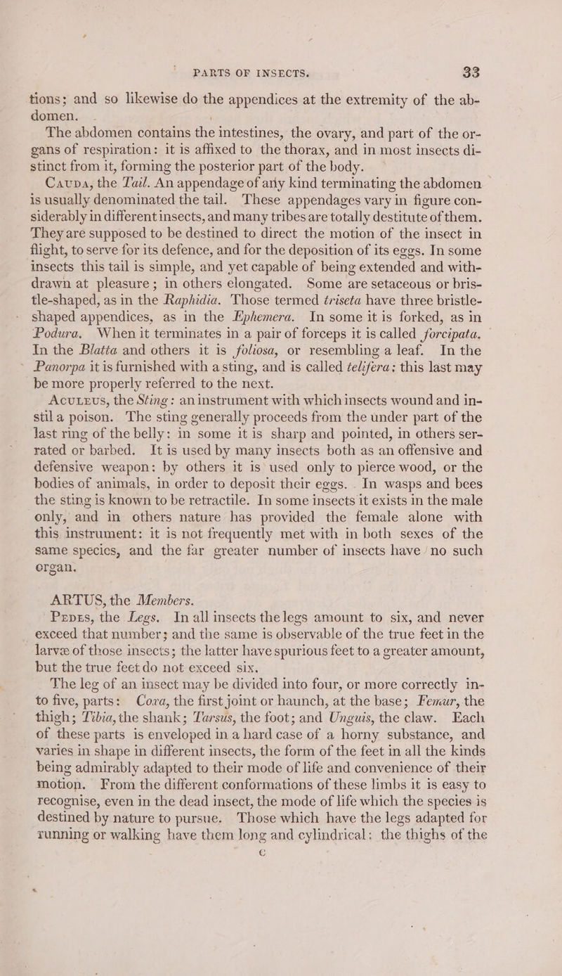tions; and so likewise do the appendices at the extremity of the ab- domen. - : The abdomen contains the intestines, the ovary, and part of the or- gans of respiration: it is affixed to the thorax, and in most insects di- stinct from it, forming the posterior part of the body. Caupa, the Tal. An appendage of arly kind terminating the abdomen is usually denominated the tail. These appendages vary in figure con- siderably in different insects, and many tribes are totally destitute of them. They are supposed to be destined to direct the motion of the insect in flight, to serve for its defence, and for the deposition of its eggs. In some insects this tail is simple, and yet capable of being extended and with- drawn at pleasure; in others elongated. Some are setaceous or bris- tle-shaped, as in the Raphidia. Those termed triseta have three bristle- shaped appendices, as in the Ephemera. In some it is forked, as in Podura, When it terminates in a pair of forceps it is called forcipata. In the Blatta and others it is foliosa, or resembling a leaf. In the ~ Panorpa it is furnished with a sting, and is called telifera: this last may be more properly referred to the next. Acu.evs, the Sting: an instrument with which insects wound and in- stila poison. The sting generally proceeds from the under part of the last ring of the belly: in some it is sharp and pointed, in others ser- rated or barbed. It is used by many insects both as an offensive and defensive weapon: by others it is used only to pierce wood, or the bodies of animals, in order to deposit their eggs. . In wasps and bees the sting is known to be retractile. In some insects it exists in the male only, and in others nature has provided the female alone with this instrument: it is not frequently met with in both sexes of the same specics, and the far greater number of insects have /no such organ. ARTUS, the Members. Pzpss, the Legs. In all insects the legs amount to six, and never exceed that number; and the same is observable of the true feet in the larvee of those insects; the latter have spurious feet to a greater amount, but the true feet do not exceed six. The leg of an insect may be divided into four, or more correctly in- to five, parts: Cora, the first joint or haunch, at the base; Femur, the thigh; Ttbia, the shank; Tarsus, the foot; and Unguis, the claw. Each of these parts is enveloped in a hard case of a horny substance, and varies in shape in different insects, the form of the feet in all the kinds being admirably adapted to their mode of life and convenience of their motion. From the different conformations of these limbs it is easy to recognise, even in the dead insect, the mode of life which the species is destined by nature to pursue. Those which have the legs adapted for running or walking have them long and cylindrical: the thighs of the : C